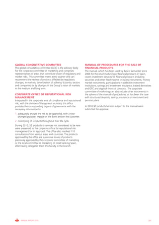 GLOBAL CONSULTATIVE COMMITTEE                                       MANUAL OF PROCEDURES FOR THE SALE OF
The global consultative committee (gcc) is the advisory body        FINANCIAL PRODUCTS
for the corporate committee of marketing and comprises              The manual, which has been used by Banco Santander since
representatives of areas that contribute vision of regulatory and   2004 for the retail marketing of financial products in Spain,
market risks. This committee meets every quarter and can            covers investment services for financial products including
recommend the review of products affected by regulatory             securities and other fixed-income or equity instruments, money
changes, in markets, deterioration of solvency (country, sectors    market instruments, participations in collective investment
and companies) or by changes in the group’s vision of markets       institutions, savings and investment insurance, traded derivatives
in the medium and long term.                                        and OTc and atypical financial contracts. The corporate
                                                                    committee of marketing can also include other instruments in
CORPORATE OFFICE OF REPUTATIONAL RISK                               the sphere of the manual of procedures, as has been the case
MANAGEMENT                                                          with structured deposits, savings insurance or investment and
integrated in the corporate area of compliance and reputational     pension plans.
risk, with the division of the general secretary, this office
provides the corresponding organs of governance with the            in 2010 90 products/services subject to the manual were
necessary information to:                                           submitted for approval.
1. adequately analyse the risk to be approved, with a two-
   pronged purpose: impact on the Bank and on the customer.
2. monitoring of products throughout their life cycle.
During 2010, 52 products or services not considered to be new
were presented to the corporate office for reputational risk
management for its approval. The office also resolved 110
consultations from various areas and countries. The products
approved by the office are successive issues of products
previously approved by the corporate committee of marketing
or the local committee of marketing of retail banking Spain,
after having delegated them this faculty in the branch.




     ANNUAL REPORT 2010                                                                                                            201
 