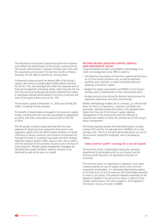 The distribution of economic capital among the main business           RETURN ON RISK ADJUSTED CAPITAL (RORAC)
units reflects the diversification of the group’s activity and risk.   AND CREATION OF VALUE
The group’s diversification is going to increase even more with        grupo Santander has been using RORAc methodology in its
the acquisitions announced in the last few months in Poland,           credit risk management since 1993 in order to:
germany, the Uk, Mexico and the US, among others.
                                                                       • calculate the consumption of economic capital and the return
                                                                         on it of the group’s business units, as well as segments,
continental Europe accounts for almost 40% of the group’s
                                                                         portfolios and customers, in order to facilitate optimum
capital, Latin America including Brazil (20%) almost one-third,
                                                                         assigning of economic capital.
the Uk for 11%, and Sovereign 6%, while the corporate area of
financial management and equity stakes, which assumes the risk         • Budget the capital consumption and RORAc of the group’s
from the structural exchange-rate position (derived from stakes          business units, including them in their remuneration plans.
in subsidiaries abroad denominated in non-euro currencies) and
                                                                       • Analyze and set prices during the decision-taking process for
most of the equity stakes accounts for 13%.
                                                                         operations (admission) and clients (monitoring).
The economic capital at December 31, 2010 was EUR 46,526               RORAc methodology enables one to compare, on a like-for-like
million, including minority interests.                                 basis, the return on operations, customers, portfolios and
                                                                       businesses, identifying those that obtain a risk adjusted return
The benefit of diversification envisaged in the economic capital       higher than the cost of the group’s capital, aligning
model, including both the intra-risks (assimilated to geographic)      management of risk and business with the intention to
as well as inter-risks, amounted to around 22% at the end              maximise the creation of value, the ultimate aim of the group’s
of 2010.                                                               senior management.

The group also conducts capital planning with the main                 The group regularly assesses the level and evolution of value
objective of obtaining future projections of economic and              creation (vc) and the risk adjusted return (RORAc) of its main
regulatory capital and so be able to assess situations of capital      business units. The vc is the profit generated above the cost of
sufficiency in various scenarios. Each scenario incorporates the       the economic capital (Ec) employed, and is calculated as
forecasts of results in a coherent way, both with their strategic      follows:
objectives (organic growth, M&A, pay-out ratio, etc) as well as
with the evolution of the economic situation and in the face of          Value creation =profit – (average EC x cost of capital)
stress situations. Possible capital management strategies are
identified that enable the Bank’s solvency situation to be             The economic profit is obtained by making the necessary
optimised as well as the return on capital.                            adjustments to attributable profit so as to extract just the
                                                                       recurrent profit that each unit generates in the year of
                                                                       its activity.

                                                                       The minimum return on capital that an operation must attain
                                                                       is determined by the cost of capital, which is the minimum
                                                                       required by shareholders. it is calculated objectively by adding
                                                                       to the free return of risk the premium that shareholders demand
                                                                       to invest in our group. This premium depends essentially on the
                                                                       degree of volatility in the price of our shares in relation to the
                                                                       market’s performance. The cost of capital in 2010 applied to
                                                                       the group’s various units was 13.606%.




     ANNUAL REPORT 2010                                                                                                                205
 