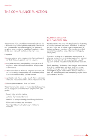 Appendices



THE COMPLIANCE FUNCTION




                                                                           COMPLIANCE AND
                                                                           REPUTATIONAL RISK
The compliance area is part of the General Secretariat division and        Reputational risk is that arising from the perception of the Bank by
is responsible for global management of the Group’s reputational           its various stakeholders, both internal and external, of its activity,
risks, compliance and anti-money laundering. The objectives of             and which could have an adverse impact on results, capital or
compliance are to minimise the probability of irregularities and to        business development expectations. This risk relates to juridical,
identify, report and quickly resolve those that might occur.               economic-financial, ethical, social and environmental aspects,
                                                                           among others.
Compliance:
                                                                           Compliance risk is the risk of receiving sanctions, economic or
(i) provides advice to senior management on the regulations and            otherwise, or other forms of disciplinary measures from supervisory
    standards of conduct applicable and their evolution;                   bodies for failing to comply with laws, regulations, rules, self-
                                                                           regulation standards and codes of conduct applied to its activities.
(ii) co-operates with senior management in creating a culture of
     compliance within the Group and establishes written policies          Money laundering is participating in any operation whose purpose
     and procedures;                                                       is to hide or mask the nature or origin or funds from criminal
                                                                           activities. Financing of terrorism is understood as providing or
(iii) identifies and measures the risks of compliance associated with      collecting funds, by any direct or indirect means, in order to use
      the Group’s activity and assesses regularly whether the policies     them or in the knowledge that they will be wholly or partly used to
      and procedures for managing them are adequate;                       commit an act of terrorism.

(iv)conducts the tests that are needed to verify that the activities are
    undertaken in accordance with the policies and procedures; and

(v) informs senior management of the conclusions.

The compliance function focuses on the operational spheres where
the Group’s exposure to reputational and compliance risks is the
greatest:

• Conduct in the securities markets.
• Marketing of products and services.
• Prevention of money laundering and financing of terrorism.
• Relations with regulators and supervisors.
• Preparing and disseminating the Group’s institutional
  information.




210                                                                                                                       ANNUAL REPORT 2010
 