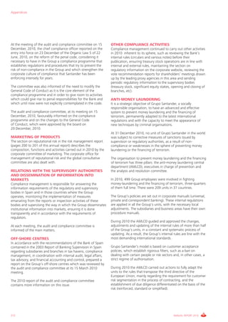 Appendices




At the meeting of the audit and compliance committee on 15         OTHER COMPLIANCE ACTIVITIES
December, 2010, the chief compliance officer reported on the       Compliance management continued to carry out other activities
entry into force on 23 December of the Organic Law 5 of 22         in 2010 inherent to its sphere, such as reviewing the Bank’s
June, 2010, on the reform of the penal code, considering it        internal rules (circulars and various notes) before their
necessary to have in the Group a compliance programme that         publication, ensuring treasury stock operations are in line with
establishes regulations and procedures that try to prevent the     internal and external rules, maintaining the section on
risk of non-compliance in the Group and which strengthen the       regulatory information on the corporate website, reviewing the
corporate culture of compliance that Santander has been            vote recommendation reports for shareholders’ meetings drawn
enforcing intensely for years.                                     up by the leading proxy agencies in this area and sending
                                                                   periodic regulatory information to the supervisory bodies
The committee was also informed of the need to modify the          (treasury stock, significant equity stakes, opening and closing of
General Code of Conduct as it is the core element of the           branches, etc).
compliance programme and in order to give room to activities
which could give rise to penal responsibilities for the Bank and   ANTI-MONEY LAUNDERING
which until now were not explicitly contemplated in the code.      It is a strategic objective of Grupo Santander, a socially
                                                                   responsible organisation, to have an advanced and effective
The audit and compliance committee, at its meeting on 15           system to prevent money laundering and the financing of
December, 2010, favourably informed on the compliance              terrorism, permanently adapted to the latest international
programme and on the changes to the General Code                   regulations and with the capacity to meet the appearance of
of Conduct, which were approved by the board on                    new techniques by criminal organisations.
20 December, 2010.
                                                                   At 31 December 2010, no unit of Grupo Santander in the world
MARKETING OF PRODUCTS                                              was subject to corrective measures of sanctions issued by
The section on reputational risk in the risk management report     supervision or regulatory authorities, as a result of non-
(pages 200 to 201 of this annual report) describes the             compliance or weaknesses in the sphere of preventing money
composition, functions and activities carried out in 2010 by the   laundering or the financing of terrorism.
corporate committee of marketing. The corporate office for
management of reputational risk and the global consultative        The organisation to prevent money laundering and the financing
committee are also dealt with.                                     of terrorism has three pillars: the anti-money laundering central
                                                                   department (AMLCD), executives in charge of prevention and
RELATIONS WITH THE SUPERVISORY AUTHORITIES                         the analysis and resolution committee.
AND DISSEMINATION OF INFORMATION INTO
MARKETS                                                            In 2010, 499 Group employees were involved in fighting
Compliance management is responsible for answering the             money-laundering and the financing of terrorism, three-quarters
information requirements of the regulatory and supervisory         of them full time. There were 209 units in 37 countries.
bodies in Spain and in those countries where the Group
operates, monitoring the implementation of measures                The Group’s policies are set out in corporate manuals (universal,
emanating from the reports or inspection activities of these       private and correspondent banking). These internal regulations
bodies and supervising the way in which the Group disseminates     are applied in all the Group’s units, with the necessary local
institutional information into markets, ensuring it is done        adjustments. The subsidiaries and business areas have their own
transparently and in accordance with the requirements of           procedure manuals.
regulators.
                                                                   During 2010 the AMLCD guided and approved the changes,
At each meeting, the audit and compliance committee is             adjustments and updating of the internal rules of more than half
informed of the main matters.                                      of the Group’s units, in a constant and systematic process of
                                                                   updating. As a result, the Group’s internal rules are line with the
OFF-SHORE CENTRES                                                  most demanding international standards.
In accordance with the recommendations of the Bank of Spain
contained in the 2003 Report of Banking Supervision in Spain       Grupo Santander’s model is based on customer acceptance
regarding subsidiaries and branches in tax havens, compliance      policies, which establish rigorous filters, such as a ban on
management, in coordination with internal audit, legal affairs,    dealing with certain people or risk sectors and, in other cases, a
tax advisory, and financial accounting and control, prepared a     strict regime of authorisation.
report on the Group’s off-shore centres which was reviewed by
the audit and compliance committee at its 15 March 2010            During 2010 the AMLCD carried out actions to fully adapt the
meeting.                                                           units to the rules that transpose the third directive of the
                                                                   European Union, mainly regarding the requirement for customer
The 2010 report of the audit and compliance committee              risk segmentation in the process of contracting, and the
contains more information on this issue.                           establishment of due diligence differentiated on the basis of the
                                                                   risk (reinforced, standard or simplified).




212                                                                                                            ANNUAL REPORT 2010
 