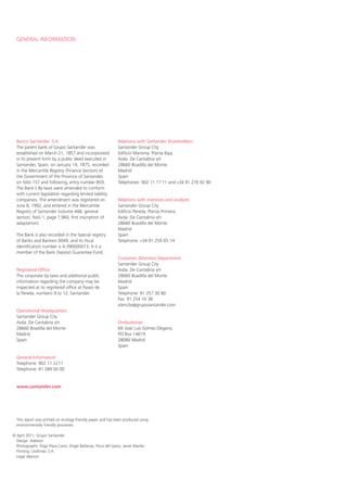 GENERAL INFORMATION




  Banco Santander, S.A.                                        Relations with Santander Shareholders
  The parent bank of Grupo Santander was                       Santander Group City
  established on March 21, 1857 and incorporated               Edificio Marisma, Planta Baja,
  in its present form by a public deed executed in             Avda. De Cantabria s/n
  Santander, Spain, on January 14, 1875, recorded              28660 Boadilla del Monte
  in the Mercantile Registry (Finance Section) of              Madrid
  the Government of the Province of Santander,                 Spain
  on folio 157 and following, entry number 859.                Telephones: 902 11 17 11 and +34 91 276 92 90
  The Bank’s By-laws were amended to conform
  with current legislation regarding limited liability
  companies. The amendment was registered on                   Relations with investors and analysts
  June 8, 1992, and entered in the Mercantile                  Santander Group City
  Registry of Santander (volume 448, general                   Edificio Pereda, Planta Primera,
  section, folio 1, page 1,960, first inscription of           Avda. De Cantabria s/n
  adaptation).                                                 28660 Boadilla del Monte
                                                               Madrid
  The Bank is also recorded in the Special registry            Spain
  of Banks and Bankers 0049, and its fiscal                    Telephone: +34 91 259 65 14
  identification number is A-390000013. It is a
  member of the Bank Deposit Guarantee Fund.
                                                               Customer Attention Department
                                                               Santander Group City
  Registered Office                                            Avda. De Cantabria s/n
  The corporate by-laws and additional public                  28660 Boadilla del Monte
  information regarding the company may be                     Madrid
  inspected at its registered office at Paseo de               Spain
  la Pereda, numbers 9 to 12, Santander.                       Telephone: 91 257 30 80
                                                               Fax: 91 254 10 38
                                                               atenclie@gruposantander.com
  Operational Headquarters
  Santander Group City
  Avda. De Cantabria s/n                                       Ombudsman
  28660 Boadilla del Monte                                     Mr José Luis Gómez-Dégano,
  Madrid                                                       PO Box 14019
  Spain                                                        28080 Madrid
                                                               Spain

  General Information
  Telephone: 902 11 2211
  Telephone: 91 289 00 00


  www.santander.com




  This report was printed on ecology-friendly paper and has been produced using
  environmentally friendly processes.

© April 2011, Grupo Santander
  Design: Addison
  Photographs: Íñigo Plaza Cano, Ángel Baltanás, Pisco del Gaiso, Javier Marlán.
  Printing: Litofinter, S.A.
  Legal deposit:
 