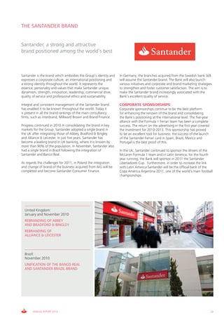 THE SANTANDER BRAND


Santander, a strong and attractive
brand positioned among the world’s best



Santander is the brand which embodies the Group’s identity and    In Germany, the branches acquired from the Swedish bank SEB
expresses a corporate culture, an international positioning and   will assume the Santander brand. The Bank will also launch
a strong identity throughout the world. It represents the         various initiatives and corporate and brand marketing strategies
essence, personality and values that make Santander unique:       to strengthen and foster customer satisfaction. The aim is to
dynamism, strength, innovation, leadership, commercial drive,     make the Santander brand increasingly associated with the
quality of service and professional ethics and sustainability.    Bank’s excellent quality of service.

Integral and consistent management of the Santander brand         CORPORATE SPONSORSHIPS
has enabled it to be known throughout the world. Today it         Corporate sponsorships continue to be the best platform
is present in all the brand rankings of the main consultancy      for enhancing the renown of the brand and consolidating
firms, such as Interbrand, Millward Brown and Brand Finance.      the Bank’s positioning at the international level. The five-year
                                                                  alliance with the Formula 1 Ferrari team has been a complete
Progress continued in 2010 in consolidating the brand in key      success. The return on the advertising in the first year covered
markets for the Group. Santander adopted a single brand in        the investment for 2010-2013. This sponsorship has proved
the UK after integrating those of Abbey, Bradford & Bingley       to be an excellent tool for business: the success of the launch
and Alliance & Leicester. In just five years, Santander has       of the Santander-Ferrari card in Spain, Brazil, Mexico and
become a leading brand in UK banking, where it is known by        Portugal is the best proof of this.
more than 90% of the population. In November, Santander also
had a single brand in Brazil following the integration of         In the UK, Santander continued to sponsor the drivers of the
Santander and Banco Real.                                         McLaren Formula 1 team and in Latin America, for the fourth
                                                                  year running, the Bank will sponsor in 2011 the Santander
As regards the challenges for 2011, in Poland the integration     Libertadores Cup. Furthermore, in order to increase the link
and change of brand of the business acquired from AIG will be     with Latin America Santander will be the official bank of the
completed and become Santander Consumer Finance.                  Copa América Argentina 2011, one of the world’s main football
                                                                  championships.




  United Kingdom:
  January and November 2010
  REBRANDING OF ABBEY
  AND BRADFORD & BINGLEY
  REBRANDING OF
  ALLIANCE & LEICESTER



  Brazil:
  November 2010
  UNIFICATION OF THE BANCO REAL
  AND SANTANDER BRAZIL BRAND




       ANNUAL REPORT 2010                                                                                                            23
 
