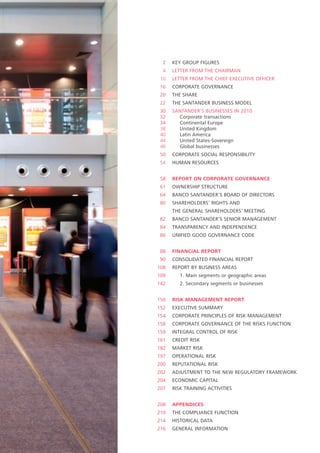 2    KEY GROUP FIGURES
  4   LETTER FROM THE CHAIRMAN
 10   LETTER FROM THE CHIEF EXECUTIVE OFFICER
 16   CORPORATE GOVERNANCE
 20   THE SHARE
 22   THE SANTANDER BUSINESS MODEL
 30   SANTANDER’S BUSINESSES IN 2010
 32     Corporate transactions
 34     Continental Europe
 38     United Kingdom
 40     Latin America
 44     United States-Sovereign
 46     Global businesses
 50   CORPORATE SOCIAL RESPONSIBILITY
 54   HUMAN RESOURCES


 58   REPORT ON CORPORATE GOVERNANCE
 61   OWNERSHIP STRUCTURE
 64   BANCO SANTANDER’S BOARD OF DIRECTORS
 80   SHAREHOLDERS’ RIGHTS AND
      THE GENERAL SHAREHOLDERS’ MEETING
 82   BANCO SANTANDER’S SENIOR MANAGEMENT
 84   TRANSPARENCY AND INDEPENDENCE
 86   UNIFIED GOOD GOVERNANCE CODE


 88   FINANCIAL REPORT
 90   CONSOLIDATED FINANCIAL REPORT
108   REPORT BY BUSINESS AREAS
109      1. Main segments or geographic areas
142      2. Secondary segments or businesses


150   RISK MANAGEMENT REPORT
152   EXECUTIVE SUMMARY
154   CORPORATE PRINCIPLES OF RISK MANAGEMENT
158   CORPORATE GOVERNANCE OF THE RISKS FUNCTION
159   INTEGRAL CONTROL OF RISK
161   CREDIT RISK
182   MARKET RISK
197   OPERATIONAL RISK
200   REPUTATIONAL RISK
202   ADJUSTMENT TO THE NEW REGULATORY FRAMEWORK
204   ECONOMIC CAPITAL
207   RISK TRAINING ACTIVITIES


208   APPENDICES
210   THE COMPLIANCE FUNCTION
214   HISTORICAL DATA
216   GENERAL INFORMATION
 