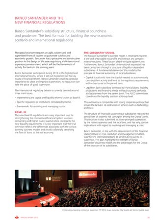 BANCO SANTANDER AND THE
NEW FINANCIAL REGULATIONS

Banco Santander’s subsidiary structure, financial soundness
and prudence: The best formula for tackling the new economic
scenario and international regulations


The global economy requires an agile, solvent and well                       THE SUBSIDIARY MODEL
supervised financial system to guarantee stability and                       The focus of Santander’s business model is retail banking with
economic growth. Santander has a proactive and constructive                  a low and predictable risk profile and without any complex
position in the design of the new regulatory and international               interconnections. These factors clearly mitigate systemic risk.
supervisory environment, which will be the framework of                      Furthermore, Banco Santander’s international expansion has
activity for banks in the coming years.                                      been carried out through a structure of legally independent
                                                                             subsidiaries. A fundamental element of this model is the
Banco Santander participated during 2010 in the highest level                principle of financial autonomy of local subsidiaries:
international forums, where it set out its position on the key
                                                                             • Capital: Local units have the capital needed to autonomously
issues of financial reform. Banco Santander attaches particular
                                                                               carry out their activity and tend to the regulatory requirements,
importance to close and rigorous supervision; no regulation can
                                                                               without recourse to the parent bank.
take the place of good supervision.
                                                                             • Liquidity: Each subsidiary develops its financial plans, liquidity
The international regulatory debate is currently centred around                projections and financing needs without counting on funds
three main issues:                                                             and guarantees from the parent bank. The ALCO committees
                                                                               coordinate the liquidity position at Group level.
• Implementing the capital and liquidity reforms known as Basel III.
• Specific regulation of institutions considered systemic.                   This autonomy is compatible with strong corporate policies that
                                                                             ensure the Group’s co-ordination in spheres such as technology
• Frameworks for resolving and managing a crisis.
                                                                             and risks.
BASEL III
                                                                             The structure of financially autonomous subsidiaries reduces the
The new Basel III regulations are a very important step for
                                                                             possibilities of systemic risk contagion among the Group’s units.
strengthening the international financial system via more
                                                                             This structure is also submitted to a two-pronged supervision,
demanding and higher quality capital ratios. As regards the
                                                                             by the home supervisor and the local one, and has very positive
new liquidity requirements, it is very important that the final
                                                                             implications with regard to resolving and managing a crisis.
definition reflects the differences associated with the various
banking business models and avoids collaterally penalising
                                                                             Banco Santander, in line with the requirements of the Financial
the flow of loans to the real economy.
                                                                             Stability Board in crisis resolution and management matters,
                                                                             was the first international bank to send its living will to its
                                                                             supervisor. This plan highlights the strength of Banco
                                                                             Santander’s business model and the advantages for the Group
                                                                             of the structure of its subsidiaries.




                                                 III International banking conference, September 15th 2010, Grupo Santander City, Boadilla del Monte, Madrid, Spain.



     ANNUAL REPORT 2010                                                                                                                                          29
 
