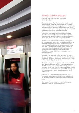 GRUPO SANTANDER RESULTS
Santander’s net attributable profit in 2010 was
EUR 8,181 million.

The recurrence of profits, which for the fourth year in a row
were more than EUR 8,000 million, is based on a business
model that focuses on retail banking, geographic diversification
and the strength of Santander’s balance sheet. These results
enabled the Bank, for the second year running, to provide total
shareholder remuneration of EUR 0.60 per share.

The Group’s results are increasingly more geographically
diversified: Continental Europe contributes 35% of profits
(the commercial networks in Spain 15%), Latin America 43%
(Brazil 25%), the UK 18% and Sovereign in the US 4%.

The Group kept up intense activity in 2010. Deposits grew
22% and loans 6%. Gross income increased 6.8%, spurred by
the most commercial revenues such as net interest income,
fee income and insurance, as well as the contribution of the
new units. Costs remained under firm control in almost all
countries in which the Group operates. This, coupled with
revenues, pushed up net operating income by 3.9%.
The efficiency ratio of 43.3% was one of the best among
international banks.

Profit was 8.5% lower than in 2009 because of the Bank’s
decision to apply very prudently and conservatively the Bank of
Spain’s new regulations on provisions, which absorbed EUR 472
million of the third quarter’s net profit.

The credit quality of the Group’s main units improved in 2010,
with falls in net entries of bad loans and in the risk premium.
The NPL ratio rose from 3.24% in 2009 to 3.55%, a slower pace
of growth than in 2009 and 2008. The ratio was lower in Brazil,
Sovereign and Santander Consumer Finance. NPL coverage was
73% and the Group’s generic provisions amounted to EUR
5,846 million.

Santander has a comfortable liquidity position. In 2010 it
increased its deposits by EUR 109,000 million, captured EUR
38,000 million in debt issues and improved the main liquidity
ratios.

Core capital, the main measure of a bank’s solvency, was
8.8% and is expected to surpass 9% in 2011.




                                                                31
 