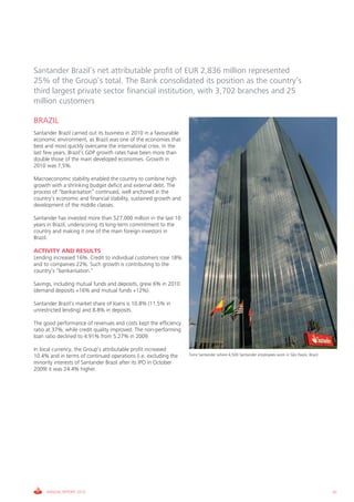 Santander Brazil’s net attributable profit of EUR 2,836 million represented
25% of the Group’s total. The Bank consolidated its position as the country’s
third largest private sector financial institution, with 3,702 branches and 25
million customers

BRAZIL
Santander Brazil carried out its business in 2010 in a favourable
economic environment, as Brazil was one of the economies that
best and most quickly overcame the international crisis. In the
last few years, Brazil’s GDP growth rates have been more than
double those of the main developed economies. Growth in
2010 was 7,5%.

Macroeconomic stability enabled the country to combine high
growth with a shrinking budget deficit and external debt. The
process of “bankarisation” continued, well anchored in the
country’s economic and financial stability, sustained growth and
development of the middle classes.

Santander has invested more than $27,000 million in the last 10
years in Brazil, underscoring its long-term commitment to the
country and making it one of the main foreign investors in
Brazil.

ACTIVITY AND RESULTS
Lending increased 16%. Credit to individual customers rose 18%
and to companies 22%. Such growth is contributing to the
country’s “bankarisation.”

Savings, including mutual funds and deposits, grew 6% in 2010
(demand deposits +16% and mutual funds +12%).

Santander Brazil’s market share of loans is 10.8% (11.5% in
unrestricted lending) and 8.8% in deposits.

The good performance of revenues and costs kept the efficiency
ratio at 37%, while credit quality improved. The non-performing
loan ratio declined to 4.91% from 5.27% in 2009.

In local currency, the Group’s attributable profit increased
10.4% and in terms of continued operations (i.e. excluding the      Torre Santander where 4,500 Santander employees work in São Paulo, Brazil.
minority interests of Santander Brazil after its IPO in October
2009) it was 24.4% higher.




     ANNUAL REPORT 2010                                                                                                                          41
 
