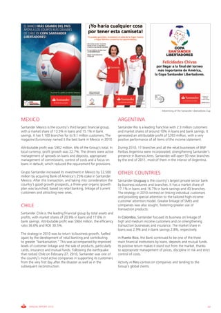 Advertising of the Santander Libertadores Cup


MEXICO                                                               ARGENTINA
Santander Mexico is the country’s third largest financial group,     Santander Río is a leading franchise with 2.3 million customers
with a market share of 13.5% in loans and 15.1% in bank              and market shares of around 10% in loans and bank savings. It
savings. It has 1,100 branches for its 9.1 million customers. The    generated an attributable profit of $393 million, with a very
magazine Euromoney named it the best bank in Mexico in 2010.         positive performance of all items of the income statement.

Attributable profit was $902 million, 6% of the Group’s total. In    During 2010, 17 branches and all the retail businesses of BNP
local currency, profit growth was 22.7%. The drivers were active     Paribas Argentina were incorporated, strengthening Santander’s
management of spreads on loans and deposits, appropriate             presence in Buenos Aires. Santander will open 50 new branches
management of commissions, control of costs and a focus on           by the end of 2011, most of them in the interior of Argentina.
loans in default, which reduced the requirement for provisions.

Grupo Santander increased its investment in Mexico by $2,500         OTHER COUNTRIES
million by acquiring Bank of America’s 25% stake in Santander
Mexico. After this transaction, and taking into consideration the    Santander Uruguay is the country’s largest private sector bank
country’s good growth prospects, a three-year organic growth         by business volumes and branches. It has a market share of
plan was launched, based on retail banking, linkage of current       17.1% in loans and 16.7% in bank savings and 43 branches.
customers and attracting new ones.                                   The strategy in 2010 centred on linking individual customers
                                                                     and providing special attention to the tailored high-income
                                                                     customer attention model. Greater linkage of SMEs and
CHILE                                                                companies was also sought, fostering greater use of
                                                                     transaction products.
Santander Chile is the leading financial group by total assets and
profits, with market shares of 20.9% in loans and 17.6% in           In Colombia, Santander focused its business on linkage of
bank savings. Attributable profit was $904 million, the efficiency   high and medium income customers and on strengthening
ratio 36.0% and ROE 30.5%.                                           transaction businesses and insurance. The market share in
                                                                     loans was 2.9% and in bank savings 2.8%, respectively.
The strategy in 2010 was to return to business growth, fuelled
again by the development of retail banking and contributing          In Puerto Rico, the Bank continued to be one of the three
to greater “bankarisation.” This was accompanied by improved         main financial institutions by loans, deposits and mutual funds.
levels of customer linkage and the sale of products, particularly    Its positive return makes it stand out from the market, thanks
cards, insurance and mutual funds. Following the earthquake          to appropriate management of prices, discipline in risk and strict
that rocked Chile on February 27, 2010, Santander was one of         control of costs.
the country’s most active companies in supporting its customers
from the very first day after the disaster as well as in the         Activity in Peru centres on companies and tending to the
subsequent reconstruction.                                           Group’s global clients.




     ANNUAL REPORT 2010                                                                                                                       43
 
