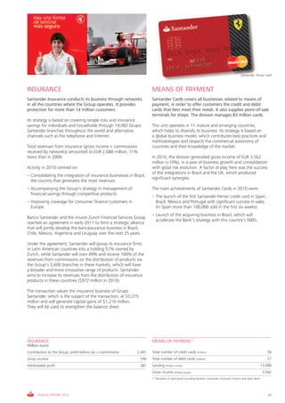 Santander- Ferrari card



INSURANCE                                                             MEANS OF PAYMENT
Santander Insurance conducts its business through networks            Santander Cards covers all businesses related to means of
in all the countries where the Group operates. It provides            payment, in order to offer customers the credit and debit
protection for more than 14 million customers.                        cards that best meet their needs. It also supplies point-of-sale
                                                                      terminals for shops. The division manages 83 million cards.
Its strategy is based on covering simple risks and insurance
savings for individuals and households through 14,082 Grupo           This unit operates in 11 mature and emerging countries,
Santander branches throughout the world and alternative               which helps to diversify its business. Its strategy is based on
channels such as the telephone and Internet.                          a global business model, which contributes best practices and
                                                                      methodologies and respects the commercial autonomy of
Total revenues from insurance (gross income + commissions             countries and their knowledge of the market.
received by networks) amounted to EUR 2,688 million, 11%
more than in 2009.                                                    In 2010, the division generated gross income of EUR 3,562
                                                                      million (+10%), in a year of business growth and consolidation
Activity in 2010 centred on:                                          with good risk evolution. A factor at play here was the success
                                                                      of the integrations in Brazil and the UK, which produced
• Consolidating the integration of insurance businesses in Brazil,
                                                                      significant synergies.
  the country that generates the most revenues.
• Accompanying the Group’s strategy in management of                  The main achievements of Santander Cards in 2010 were:
  financial savings through competitive products.
                                                                      • The launch of the first Santander-Ferrari credit card in Spain,
• Improving coverage for consumer finance customers in                  Brazil, Mexico and Portugal with significant success in sales
  Europe.                                                               (in Spain more than 100,000 sold in the first six weeks).
                                                                      • Launch of the acquiring business in Brazil, which will
Banco Santander and the insurer Zurich Financial Services Group
                                                                        accelerate the Bank’s strategy with this country’s SMEs.
reached an agreement in early 2011 to form a strategic alliance
that will jointly develop the bancassurance business in Brazil,
Chile, Mexico, Argentina and Uruguay over the next 25 years.

Under the agreement, Santander will group its insurance firms
in Latin American countries into a holding 51% owned by
Zurich, while Santander will own 49% and receive 100% of the
revenues from commissions on the distribution of products via
the Group’s 5,600 branches in these markets, which will have
a broader and more innovative range of products. Santander
aims to increase its revenues from the distribution of insurance
products in these countries ($972 million in 2010).

The transaction values the insurance business of Grupo
Santander, which is the subject of the transaction, at $3,275
million and will generate capital gains of $1,210 million.
They will be used to strengthen the balance sheet.




INSURANCE                                                             MEANS OF PAYMENT 1
Million euros
Contribution to the Group: profit before tax + commissions   2,491    Total number of credit cards (million)                                                        56
Gross income                                                    790   Total number of debit cards (million)                                                         27
Attributable profit                                             381   Lending (million euros)                                                                    13,490
                                                                      Gross income (million euros)                                                                3,562
                                                                      1. Perimeter of retail banks excluding Banesto, Santander Consumer Finance and Open Bank




      ANNUAL REPORT 2010                                                                                                                                             49
 