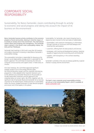 CORPORATE SOCIAL
RESPONSIBILITY

Sustainability, for Banco Santander, means contributing through its activity
to economic and social progress and taking into account the impact of its
business on the environment



Banco Santander business activity contributes to the economic         Sustainability, for Santander, also means knowing how to
progress of local communities, bearing in mind the impact of          respond at each moment to the real needs of stakeholders:
its activity on society and on the environment. The international
                                                                      • shareholders, with maximum transparency in information,
market values and recognises this management. The Santander
                                                                        through channels of continuous and fluid dialogue and
share is present in the world’s main sustainability indexes, the
                                                                        fostering their participation;
DJSI and the FTSE4Good.
                                                                      • customers, offering them the best products and services;
Santander held meetings in 2010 with more than 50 investors
                                                                      • employees, with training and development policies, fostering
and analysts interested in knowing in detail Banco Santander’s
                                                                        equality of opportunity and reconciling work and family life;
sustainability strategy.
                                                                      • suppliers, with transparency in the contract awarding
The sustainability committee is responsible for drawing up the          processes.
Group’s social responsibility strategy which is submitted for the
board’s approval. The committee is chaired by the CEO and             Santander’s activities in this area are always guided by a special
comprises various business and support areas. It meets every six      interest in society and the environment.
months.

At its last meetings, this committee approved significant
strategic projects such as the energy efficiency plan,
the financial education project and the corporate volunteering
programme. It also adopted other important decisions such
as the adherence by Santander Pensiones to the principles of
socially responsible investment and the approval of the
corporate policy on human rights. All of this, together with the
significant role of Santander Brazil and Santander UK as two key      The Bank’s main corporate social responsibility activities
countries for the dissemination of best practices in sustainability   are set out in the Sustainability Report, which is available at
within the Group, enabled Santander to make decisive progress         www.santander.com
and remain one of the leaders in this sphere.




                                                                                     El Bosque, Grupo Santander City, Boadilla del Monte, Madrid, Spain



50                                                                                                                       ANNUAL REPORT 2010
 