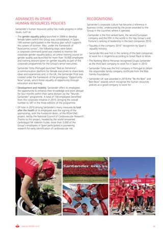 ADVANCES IN OTHER                                                    RECOGNITIONS
HUMAN RESOURCES POLICIES                                             Santander’s corporate culture has become a reference in
                                                                     business circles, underscored by the prizes awarded to the
Santander’s human resources policy has made progress in other
                                                                     Group in the countries where it operates.
issues, such as:
                                                                     •Santander is the first ranked bank, the second European
• The gender equality policy launched in 2009 to develop
                                                                      company and the fifth in the world in the Hay Group’s and
  female talent within the Group was consolidated. In Spain,
                                                                      Fortune’s ranking of leadership in the best companies 2010.
  149 women participated in the Alcanza plan which supports
  the careers of women. Also, under the framework of                 •“Equality in the company 2010” recognition by Spain’s
 “Avanzamos Juntos”, the following steps were taken:                   equality ministry.
  a corporate command panel was created to monitor the
                                                                     • Santander Río was first in the ranking of the best companies
  corporate gender equality policy; an online training course on
                                                                       to work for in Argentina according to Great Place to Work.
  gender quality was launched for more than 16,000 employees
  and training sessions given on gender equality as part of the      • The Ranking Merco Personas recognised Grupo Santander
  corporate programmes for the Group’s senior executives.              as the third best company to work for in Spain in 2010.
• Santander Totta (Portugal) launched "Red en Femenino",             • Santander Totta was the first company in Portugal to obtain
  a communication platform for female executives to share texts,       the responsible family company certificate from the Más
  ideas and experiences and, in the UK, the Santander Prize was        Familia Foundation.
  created under the framework of the prestigious "Opportunity
                                                                     • Santander UK was awarded in 2010 the “Be the Best” and
  Now" prizes, which foster equality of opportunity through
                                                                      “Best Boss” awards which recognise the human resources
  education and learning.
                                                                       policies as a good company to work for.
• Development and mobility: Santander offers its employees
  the opportunity to enhance their knowledge and work abroad
  for four months within their same division via the “Mundo
  Santander” programme. A total of 156 employees benefited
  from this corporate initiative in 2010, bringing the overall
  number to 347 in the three editions of the programme.
• Of note in 2010 among Santander’s many measures to look
  after the health of its employees was the signing of the
  sponsorship, with the Fundación Botín, of the PESA-CNIC
  project, led by the National Council of Cardiovascular Research.
  Thanks to this project, headed by the world renowned
  cardiologist Mr Valentín Fuster, more than 3,000 of the
  Group’s employees in Spain participated in pioneering
  research for early identification of cardiovascular risk.




     ANNUAL REPORT 2010                                                                                                               55
 
