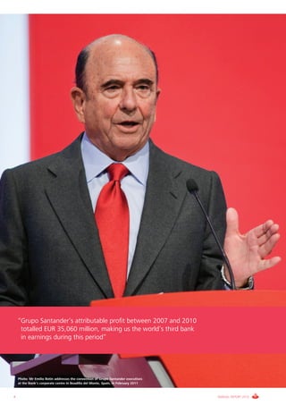 “Grupo Santander’s attributable profit between 2007 and 2010
     totalled EUR 35,060 million, making us the world’s third bank
     in earnings during this period”




    Photo: Mr Emilio Botín addresses the convention of Grupo Santander executives
    at the Bank’s corporate centre in Boadilla del Monte, Spain, in February 2011



4                                                                                   ANNUAL REPORT 2010
 