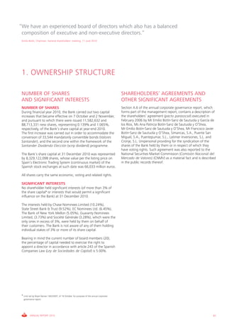 “We have an experienced board of directors which also has a balanced
 composition of executive and non-executive directors.”
 Emilio Botín, Chairman. General shareholders’ meeting, 11 June 2010




 1. OWNERSHIP STRUCTURE

 NUMBER OF SHARES                                                                             SHAREHOLDERS’ AGREEMENTS AND
 AND SIGNIFICANT INTERESTS                                                                    OTHER SIGNIFICANT AGREEMENTS
 NUMBER OF SHARES                                                                             Section A.6 of the annual corporate governance report, which
 During financial year 2010, the Bank carried out two capital                                 forms part of the management report, contains a description of
 increases that became effective on 7 October and 2 November,                                 the shareholders’ agreement (pacto parasocial) executed in
 and pursuant to which there were issued 11,582,632 and                                       February 2006 by Mr Emilio Botín-Sanz de Sautuola y García de
 88,713,331 new shares, representing 0.139% and 1.065%,                                       los Ríos, Ms Ana Patricia Botín-Sanz de Sautuola y O’Shea,
 respectively, of the Bank’s share capital at year-end 2010.                                  Mr Emilio Botín-Sanz de Sautuola y O’Shea, Mr Francisco Javier
 The first increase was carried out in order to accommodate the                               Botín-Sanz de Sautuola y O’Shea, Simancas, S.A., Puente San
 conversion of 33,544 mandatorily convertible bonds (Valores                                  Miguel, S.A., Puentepumar, S.L., Latimer Inversiones, S.L. and
 Santander), and the second one within the framework of the                                   Cronje, S.L. Unipersonal providing for the syndication of the
 Santander Dividendo Elección (scrip dividend) programme.                                     shares of the Bank held by them or in respect of which they
                                                                                              have voting rights. Such agreement was also reported to the
 The Bank’s share capital at 31 December 2010 was represented                                 National Securities Market Commission (Comisión Nacional del
 by 8,329,122,098 shares, whose value per the listing price on                                Mercado de Valores) (CNMV) as a material fact and is described
 Spain’s Electronic Trading System (continuous market) of the                                 in the public records thereof.
 Spanish stock exchanges at such date was 66,033 million euros.

 All shares carry the same economic, voting and related rights.

 SIGNIFICANT INTERESTS
 No shareholder held significant interests (of more than 3% of
 the share capital* or interests that would permit a significant
 influence on the Bank) at 31 December 2010.

 The interests held by Chase Nominees Limited (10.24%),
 State Street Bank & Trust (9.52%), EC Nominees Ltd. (6.45%),
 The Bank of New York Mellon (5.05%), Guaranty Nominees
 Limited, (3.73%) and Société Générale (3.28%), which were the
 only ones in excess of 3%, were held by them on behalf of
 their customers. The Bank is not aware of any of them holding
 individual stakes of 3% or more of its share capital.

 Bearing in mind the current number of board members (20),
 the percentage of capital needed to exercise the right to
 appoint a director in accordance with article 243 of the Spanish
 Companies Law (Ley de Sociedades de Capital) is 5.00%.




 * Limit set by Royal Decree 1362/2007, of 19 October, for purposes of the annual corporate
   governance report.




         ANNUAL REPORT 2010                                                                                                                               61
 