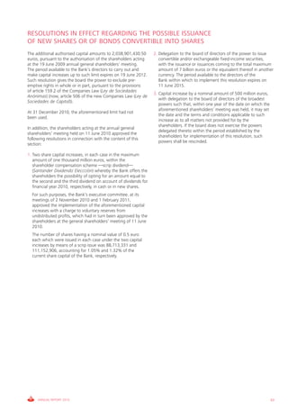RESOLUTIONS IN EFFECT REGARDING THE POSSIBLE ISSUANCE
OF NEW SHARES OR OF BONDS CONVERTIBLE INTO SHARES
The additional authorised capital amounts to 2,038,901,430.50      2. Delegation to the board of directors of the power to issue
euros, pursuant to the authorisation of the shareholders acting       convertible and/or exchangeable fixed-income securities,
at the 19 June 2009 annual general shareholders’ meeting.             with the issuance or issuances coming to the total maximum
The period available to the Bank’s directors to carry out and         amount of 7 billion euros or the equivalent thereof in another
make capital increases up to such limit expires on 19 June 2012.      currency. The period available to the directors of the
Such resolution gives the board the power to exclude pre-             Bank within which to implement this resolution expires on
emptive rights in whole or in part, pursuant to the provisions        11 June 2015.
of article 159.2 of the Companies Law (Ley de Sociedades
                                                                   3. Capital increase by a nominal amount of 500 million euros,
Anónimas) (now, article 506 of the new Companies Law (Ley de
                                                                      with delegation to the board of directors of the broadest
Sociedades de Capital)).
                                                                      powers such that, within one year of the date on which the
                                                                      aforementioned shareholders’ meeting was held, it may set
At 31 December 2010, the aforementioned limit had not
                                                                      the date and the terms and conditions applicable to such
been used.
                                                                      increase as to all matters not provided for by the
                                                                      shareholders. If the board does not exercise the powers
In addition, the shareholders acting at the annual general
                                                                      delegated thereto within the period established by the
shareholders’ meeting held on 11 June 2010 approved the
                                                                      shareholders for implementation of this resolution, such
following resolutions in connection with the content of this
                                                                      powers shall be rescinded.
section:

1. Two share capital increases, in each case in the maximum
   amount of one thousand million euros, within the
   shareholder compensation scheme —scrip dividend—
   (Santander Dividendo Eleccción) whereby the Bank offers the
   shareholders the possibility of opting for an amount equal to
   the second and the third dividend on account of dividends for
   financial year 2010, respectively, in cash or in new shares.
  For such purposes, the Bank’s executive committee, at its
  meetings of 2 November 2010 and 1 February 2011,
  approved the implementation of the aforementioned capital
  increases with a charge to voluntary reserves from
  undistributed profits, which had in turn been approved by the
  shareholders at the general shareholders’ meeting of 11 June
  2010.
  The number of shares having a nominal value of 0.5 euro
  each which were issued in each case under the two capital
  increases by means of a scrip issue was 88,713,331 and
  111,152,906, accounting for 1.05% and 1.32% of the
  current share capital of the Bank, respectively.




     ANNUAL REPORT 2010                                                                                                            63
 