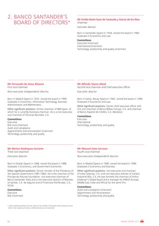 2. BANCO SANTANDER’S                                                                                     Mr Emilio Botín-Sanz de Sautuola y García de los Ríos
   BOARD OF DIRECTORS*                                                                                   Chairman
                                                                                                         Executive director

                                                                                                         Born in Santander (Spain) in 1934. Joined the board in 1960.
                                                                                                         Graduate in Economics and Law.
                                                                                                         Committees
                                                                                                         Executive (chairman)
                                                                                                         International (chairman)
                                                                                                         Technology, productivity and quality (chairman)




Mr Fernando de Asúa Álvarez                                                                              Mr Alfredo Sáenz Abad
First vice-chairman                                                                                      Second vice-chairman and chief executive officer
Non-executive (independent) director                                                                     Executive director

Born in Madrid (Spain) in 1932. Joined the board in 1999.                                                Born in Getxo, Biscay (Spain) in 1942. Joined the board in 1994.
Graduate in Economics, Information Technology, Business                                                  Graduate in Economics and Law.
Administration and Mathematics.
                                                                                                         Other significant positions: former chief executive officer and
Other significant positions: former chairman of IBM Spain, of                                            first vice-chairman of Banco Bilbao Vizcaya, S.A. and chairman
which he is currently honorary chairman. He is a non-executive                                           of Banco Español de Crédito, S.A. (Banesto).
vice-chairman of Técnicas Reunidas, S.A.
                                                                                                         Committees
Committees                                                                                               Executive
Executive                                                                                                International
Risk (vice-chairman)                                                                                     Technology, productivity and quality
Audit and compliance
Appointments and remuneration (chairman)
Technology, productivity and quality




Mr Matías Rodríguez Inciarte                                                                             Mr Manuel Soto Serrano
Third vice-chairman                                                                                      Fourth vice-chairman
Executive director                                                                                       Non-executive (independent) director

Born in Oviedo (Spain) in 1948. Joined the board in 1988.                                                Born in Madrid (Spain) in 1940. Joined the board in 1999.
Graduate in Economics, and Government Economist.                                                         Graduate in Economics and Business.
Other significant positions: former minister of the Presidency of                                        Other significant positions: non-executive vice-chairman
the Spanish Government (1981-1982). He is the chairman of the                                            of Indra Sistemas, S.A. and non-executive director of Cartera
Príncipe de Asturias Foundation, non-executive chairman of                                               Industrial REA, S.A. He was formerly the chairman of Arthur
Banco Santander Totta and a non-executive director of Banesto,                                           Andersen’s Global Board and a manager for EMEIA (Europe,
of Sanitas, S.A. de Seguros and of Financiera Ponferrada, S.A.,                                          Middle East, India and Africa) for the same firm.
SICAV.
                                                                                                         Committees
Committees                                                                                               Audit and compliance (charmain)
Executive                                                                                                Appointmens and remuneration
Risk (chairman)                                                                                          Technology, productivity and quality


* Unless otherwise specified, the main activity of the members of the board is that carried out at the
  Bank in their capacity as directors, whether executive or non-executive.
.




64                                                                                                                                                 ANNUAL REPORT 2010
 