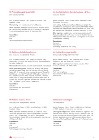 Mr Antonio Basagoiti García-Tuñón                                      Ms Ana Patricia Botín-Sanz de Sautuola y O'Shea
Non-executive director                                                 Executive director


Born in Madrid (Spain) in 1942. Joined the board in 1999.              Born in Santander (Spain) in 1960. Joined the board in 1989.
Graduate in Law.                                                       Graduate in Economics.
Main activity: non-executive chairman of Banesto.                      Main activity: chief executive officer of Santander UK plc. She
                                                                       joined the Bank after a period at JP Morgan (1981-1988). She has
Other significant positions: former chairman of Unión Fenosa.
                                                                       been executive vice president of Banco Santander, S.A. since 1992,
He is a proprietary non-executive vice-chairman of Faes Farma,
                                                                       and was executive chairwoman of Banesto from 2002 to 2010.
S.A. and non-executive director of Pescanova, S.A.
                                                                       Other significant positions: she is a non-executive director of
Committees                                                             Assicurazioni Generali S.p.A. and a member of the International
Executive                                                              Advisory Board of the New York Stock Exchange and of the board
Risk                                                                   of Georgetown University.
Technology, productivity and quality
                                                                       Committees
                                                                       Executive
                                                                       International
                                                                       Technology, productivity and quality


Mr Guillermo de la Dehesa Romero                                       Mr Rodrigo Echenique Gordillo
Non-executive (independent) director                                   Non-executive (independent) director

Born in Madrid (Spain) in 1941. Joined the board in 2002.              Born in Madrid (Spain) in 1946. Joined the board in 1988.
Government Economist and head of office of Banco de España             Graduate in Law, and Government Attorney.
(on leave of absence).                                                 Other significant positions: former chief executive officer
Main activity: international advisor to Goldman Sachs International.   of Banco Santander, S.A. (1988-1994).
Other significant positions: former state secretary of Economy,        Committees
general secretary of Trade and chief executive officer of Banco        Executive
Pastor, S.A. He is currently a non-executive director of Campofrío     Audit and compliance
Food Group, S.A. and of Amadeus IT Holding, S.A., chairman of          Appointments and remuneration
the Centre for Economic Policy Research of London, a member            International
of the Group of Thirty of Washington, chairman of the board of
trustees of IE Business School and non-executive chairman of Aviva
Vida y Pensiones, S.A. de Seguros y Reaseguros.
Committees
Executive
Appointments and remuneration
International




Mr Antonio Escámez Torres                                              Mr Francisco Luzón López
Non-executive (independent) director                                   Executive director

Born in Alicante (Spain) in 1951. Joined the board in 1999.            Born in Cañavate, Cuenca (Spain) in 1948. Joined the board
Graduate in Law.                                                       in 1997. Graduate in Economics and Business.
Other significant positions: chairman of Fundación Banco               Other significant positions: former chairman of Argentaria and
Santander, non-executive chairman of Santander Consumer                member of the board of directors of Banco Bilbao Vizcaya, S.A.
Finance, S.A., of Open Bank, S.A. and of Arena Media                   He is a non-executive director of Industria de Diseño Textil, S.A.
Communications España, S.A., and non-executive vice-chairman           (Inditex), global vice-chairman of Universia and second vice-
of Attijariwafa Bank.                                                  chairman of the Royal Board of Trustees of the National Library.
Committees                                                             Committees
Executive                                                              Executive
Risk                                                                   International
International
Technology, productivity and quality




     ANNUAL REPORT 2010                                                                                                                 65
 