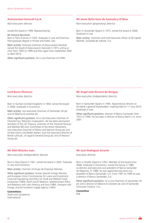 Banco Santander´s board



Assicurazioni Generali S.p.A.                                       Mr Javier Botín-Sanz de Sautuola y O'Shea
Non-executive director                                              Non-executive (proprietary) director

Joined the board in 1999. Represented by:                           Born in Santander (Spain) in 1973. Joined the board in 2004.
                                                                    Graduate in Law.
Mr Antoine Bernheim
Born in Paris (France) in 1924. Graduate in Law and Sciences.       Main activity: chairman and chief executive officer of JB Capital
Post-graduate degree in Private and Public Law.                     Markets, Sociedad de Valores, S.A.
Main activity: honorary chairman of Assicurazioni Generali.
Joined the board of Assicurazioni Generali in 1973, acting as
chair from 1995 to 1999 and then again from September 2002
to April 2010.
Other significant positions: he is vice-chairman of LVMH.




Lord Burns (Terence)                                                Mr Ángel Jado Becerro de Bengoa
Non-executive director                                              Non-executive (independent) director

Born in Durham (United Kingdom) in 1944. Joined the board           Born in Santander (Spain) in 1945. Appointed as director at
in 2004. Graduate in Economics.                                     the Bank’s general shareholders' meeting held on 11 June 2010.
                                                                    Graduate in Law.
Main activity: non-executive chairman of Santander UK plc
and of Alliance & Leicester plc.                                    Other significant positions: director of Banco Santander from
                                                                    1972 to 1999. He has been a director of Banco Banif, S.A. since
Other significant positions: he is non-executive chairman of
                                                                    2001.
Channel Four Television Corporation. He has been permanent
secretary of the UK Treasury, chairman of the Financial Services
and Markets Bill Joint Committee of the British Parliament,
non-executive chairman of Marks and Spencer Group plc and
of Glas Cymru Ltd (Welsh Water), and non-executive director of
British Land plc, of Legal & General Group plc and of Pearson
Group plc.



Mr Abel Matutes Juan                                                Mr Juan Rodríguez Inciarte
Non-executive (independent) director                                Executive director

Born in Ibiza (Spain) in 1941. Joined the board in 2002. Graduate   Born in Oviedo (Spain) in 1952. Member of the board since
in Law and Economics.                                               2008. Graduate in Economics. Joined the Group in 1985
Main activity: chairman of Grupo de Empresas Matutes.               as director and executive vice president of Banco Santander
                                                                    de Negocios. In 1989, he was appointed executive vice
Other significant positions: former Spanish Foreign Minister        president of Banco Santander, S.A. From 1991 to 1999 he was
and European Union Commissioner for Loans and Investment,           a director of Banco Santander, S.A.
Financial Engineering and Policy for Small and Medium-Sized
Enterprises (1989), North-South Relations, Mediterranean Policy     Other significant positions: he is vice-chairman of Santander UK
and Relations with Latin America and Asia (1989), Transport and     plc and a director of Alliance & Leicester plc and of Santander
Energy, and the Euroatom Supply Agency (1993).                      Consumer Finance, S.A.
Committees                                                          Committee
Audit and compliance                                                Risk
International




66                                                                                                             ANNUAL REPORT 2010
 