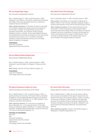 Mr Luis Ángel Rojo Duque                                            Ms Isabel Tocino Biscarolasaga
Non-executive (independent) director                                Non-executive (independent) director

Born in Madrid (Spain) in 1934. Joined the board in 2005.           Born in Santander (Spain) in 1949. Joined the board in 2007.
Graduate in Law, Doctor in Economics, Government Economist,
                                                                    Main activity: full professor at Universidad Complutense de
and holder of honorary doctorates from the universities of
                                                                    Madrid. Doctor in Law. She has undertaken graduate studies in
Alcalá de Henares and Alicante.
                                                                    business administration at IESE and the Harvard Business School.
Other significant positions: at the Bank of Spain he was head
                                                                    Other significant positions: former Spanish Minister for the
of the research department, deputy governor and governor.
                                                                    Environment, former chairwoman of the European Affairs
He has been a member of the governing council of the
                                                                    Committee and of the Foreign Affairs Committee of the Spanish
European Central Bank, vice-chairman of the European
                                                                    Congress and former chairwoman for Spain and Portugal and
Monetary Institute, a member of the United Nations Planning
                                                                    former vice-chairwoman for Europe of Siebel Systems. She is
and Development Committee and Treasurer of the International
                                                                    currently an elected member of the Spanish State Council
Association of Economics. He is a member of the Royal
                                                                    and a member of the Royal Academy of Doctors.
Academy of Moral and Political Sciences and of the Royal
Spanish Academy of Language.
Committees
Audit and compliance
Appointments and remuneration.




Mr Luis Alberto Salazar-Simpson Bos
Non-executive (independent) director

Born in Madrid (Spain) in 1940. Joined the board in 1999.
Graduate in Law and holder of a Degree in Treasury and Tax
Law.
Main activity: chairman of France Telecom España, S.A.
Committees
Audit and compliance
Technology, productivity and quality




Mr Ignacio Benjumea Cabeza de Vaca                                  Mr Jaime Pérez Renovales
General secretary and secretary of the board                        Deputy general secretary and deputy secretary of the board

Born in Madrid (Spain) in 1952. Joined the Group in 1987, as        Born in Madrid (Spain) in 1968. He was the head of cabinet
general secretary and secretary of the board of Banco Santander     of the second vice president of the Spanish Government and
de Negocios. He was appointed general secretary and secretary       Minister of Economy. He joined the Group in 2003 as secretary
of the board of Banco Santander, S.A. in 1994. Graduate in Law,     of the board of Banesto. In March 2009 he was appointed
ICADE-E3, and Government Attorney.                                  executive vice president of Banco Santander, deputy general
Other significant positions: he is executive vice president of      secretary and deputy secretary of the board. Graduate in Law
Banco Santander, S.A., a non-executive director of Sociedad         and Economics and Business (ICADE-E3), and Government
Rectora de la Bolsa de Valores de Madrid, S.A., Bolsas y Mercados   Attorney.
Españoles, Sociedad Holding de Mercados y Sistemas Financieros,     Other significant positions: director of Santander Seguros y
S.A. and La Unión Resinera Española, S.A.                           Reaseguros, Compañía Aseguradora, S.A.
Secretary of committees
Executive
Risk
Audit and compliance
Appointments and remuneration
International
Technology, productivity and quality




     ANNUAL REPORT 2010                                                                                                            67
 