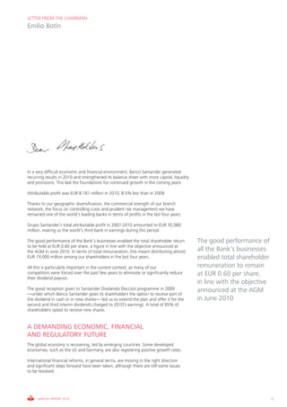 LETTER FROM THE CHAIRMAN
Emilio Botín




In a very difficult economic and financial environment, Banco Santander generated
recurring results in 2010 and strengthened its balance sheet with more capital, liquidity
and provisions. This laid the foundations for continued growth in the coming years.

Attributable profit was EUR 8,181 million in 2010, 8.5% less than in 2009.

Thanks to our geographic diversification, the commercial strength of our branch
network, the focus on controlling costs and prudent risk management we have
remained one of the world’s leading banks in terms of profits in the last four years.

Grupo Santander’s total attributable profit in 2007-2010 amounted to EUR 35,060
million, making us the world’s third bank in earnings during this period.

The good performance of the Bank’s businesses enabled the total shareholder return          The good performance of
to be held at EUR 0.60 per share, a figure in line with the objective announced at
the AGM in June 2010. In terms of total remuneration, this meant distributing almost        all the Bank’s businesses
EUR 19,000 million among our shareholders in the last four years.                           enabled total shareholder
All this is particularly important in the current context, as many of our                   remuneration to remain
competitors were forced over the past few years to eliminate or significantly reduce        at EUR 0.60 per share,
their dividend payout.
                                                                                            in line with the objective
The good reception given to Santander Dividendo Elección programme in 2009                  announced at the AGM
—under which Banco Santander gives its shareholders the option to receive part of
the dividend in cash or in new shares— led us to extend the plan and offer it for the       in June 2010
second and third interim dividends charged to 2010’s earnings. A total of 85% of
shareholders opted to receive new shares.


A DEMANDING ECONOMIC, FINANCIAL
AND REGULATORY FUTURE
The global economy is recovering, led by emerging countries. Some developed
economies, such as the US and Germany, are also registering positive growth rates.

International financial reforms, in general terms, are moving in the right direction
and significant steps forward have been taken, although there are still some issues
to be resolved.




     ANNUAL REPORT 2010                                                                                                  5
 