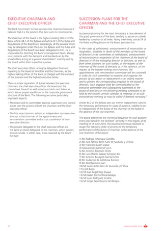 EXECUTIVE CHAIRMAN AND                                                 SUCCESSION PLANS FOR THE
CHIEF EXECUTIVE OFFICER                                                CHAIRMAN AND THE CHIEF EXECUTIVE
The Bank has chosen to have an executive chairman because it           OFFICER
believes that it is the position that best suits its circumstances.
                                                                       Succession planning for the main directors is a clear element of
                                                                       the good governance of the Bank, tending to assure an orderly
The chairman of the board is the highest-ranking officer of the
                                                                       leadership transition at all times. Along these lines, article 24 of
Bank (article 48.1 of the Bylaws and article 8.1 of the Rules and
                                                                       the Rules and Regulations of the Board provides that:
Regulations of the Board) and accordingly, all the powers which
may be delegated under the Law, the Bylaws and the Rules and
                                                                      “In the cases of withdrawal, announcement of renunciation or
Regulations of the Board have been delegated to him. He is
                                                                       resignation, disability or death of the members of the board
responsible for directing the Bank’s management team, always
                                                                       of directors or its committees or withdrawal, announcement
in accordance with the decisions and standards set by the
                                                                       of renunciation or resignation of the chairman of the board of
shareholders acting at a general shareholders’ meeting and by
                                                                       directors or of the managing director or directors, as well as
the board within their respective purview.
                                                                       from other positions on such bodies, at the request of the
                                                                       chairman of the board of directors or, in his absence, at the
The chief executive officer, acting by delegation from and
                                                                       request of the highest-ranking vice-chairman, the
reporting to the board of directors and the chairman, as the
                                                                       appointments and remuneration committee will be convened
highest-raking officer of the Bank, is charged with the conduct
                                                                       in order for such committee to examine and organise the
of the business and the highest executive duties.
                                                                       process of succession or replacement in an orderly manner
                                                                       and to present the corresponding proposal to the board of
There is a clear separation of duties between the executive
                                                                       directors. Such proposal shall be communicated to the
chairman, the chief executive officer, the board and the
                                                                       executive committee and subsequently submitted to the
committees thereof, as well as various checks and balances,
                                                                       board of directors on the following meeting scheduled to be
which assure proper equilibrium in the corporate governance
                                                                       held by the board’s annual calendar of meetings or at such
structure of the Bank. The following are some particularly
                                                                       extraordinary meeting as may be called if deemed necessary.”
important aspects:
• The board and its committees exercise supervisory and control        Article 44.2 of the Bylaws sets out interim replacement rules for
  duties over the actions of both the chairman and the chief           the temporary performance (in cases of absence, inability to act
  executive officer.                                                   or indisposition) of the duties of the chairman of the board in
                                                                       the absence of the vice-chairmen.
• The first vice-chairman, who is an independent non-executive
  director, is the chairman of the appointments and
                                                                       The board determines the numerical sequence for such purpose
  remuneration committee and acts as coordinator of non-
                                                                       every year based on the directors’ seniority. In this regard, at its
  executive directors.
                                                                       meeting of 11 June 2010, the board unanimously resolved to
• The powers delegated to the chief executive officer are              assign the following order of priority for the temporary
  the same as those delegated to the chairman, which powers            performance of the duties of chairman in the absence of the
  do not include, in either case, those reserved by the board          vice-chairmen of the board:
  for itself.
                                                                       1) Mr Rodrigo Echenique Gordillo
                                                                       2) Ms Ana Patricia Botín-Sanz de Sautuola y O’Shea
                                                                       3) Mr Francisco Luzón López
                                                                       4) Assicurazioni Generali S.p.A.
                                                                       5) Mr Antonio Escámez Torres
                                                                       6) Mr Luis Alberto Salazar-Simpson Bos
                                                                       7) Mr Antonio Basagoiti García-Tuñón
                                                                       8) Mr Guillermo de la Dehesa Romero
                                                                       9) Mr Abel Matutes Juan
                                                                       10) Mr Javier Botín-Sanz de Sautuola y O’Shea
                                                                       11) Lord Burns
                                                                       12) Mr Luis Ángel Rojo Duque
                                                                       13) Ms Isabel Tocino Biscarolasaga
                                                                       14) Mr Juan Rodríguez Inciarte
                                                                       15) Mr Ángel Jado Becerro de Bengoa




72                                                                                                                  ANNUAL REPORT 2010
 