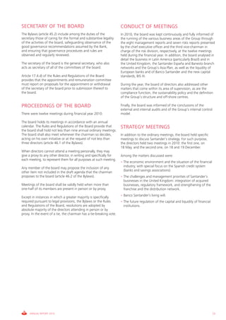 SECRETARY OF THE BOARD                                                CONDUCT OF MEETINGS
The Bylaws (article 45.2) include among the duties of the             In 2010, the board was kept continuously and fully informed of
secretary those of caring for the formal and substantive legality     the running of the various business areas of the Group through
of the activities of the board, safeguarding observance of the        the eight management reports and seven risks reports presented
good governance recommendations assumed by the Bank,                  by the chief executive officer and the third vice-chairman in
and ensuring that governance procedures and rules are                 charge of the risk division, respectively, at the twelve meetings
observed and regularly reviewed.                                      held during the financial year. In addition, the board analysed in
                                                                      detail the business in Latin America (particularly Brazil) and in
The secretary of the board is the general secretary, who also         the United Kingdom, the Santander España and Banesto branch
acts as secretary of all of the committees of the board.              networks and the Group’s Asia Plan, as well as the liquidity of
                                                                      European banks and of Banco Santander and the new capital
Article 17.4.d) of the Rules and Regulations of the Board             standards, BIS III.
provides that the appointments and remuneration committee
must report on proposals for the appointment or withdrawal            During the year, the board of directors also addressed other
of the secretary of the board prior to submission thereof to          matters that come within its area of supervision, as are the
the board.                                                            compliance function, the sustainability policy and the definition
                                                                      of the Group’s structure and off-shore centres.

PROCEEDINGS OF THE BOARD                                              Finally, the board was informed of the conclusions of the
                                                                      external and internal audits and of the Group’s internal control
There were twelve meetings during financial year 2010.                model.

The board holds its meetings in accordance with an annual
calendar. The Rules and Regulations of the Board provide that         STRATEGY MEETINGS
the board shall hold not less than nine annual ordinary meetings.
The board shall also meet whenever the chairman so decides,           In addition to the ordinary meetings, the board held specific
acting on his own initiative or at the request of not less than       meetings to discuss Santander’s strategy. For such purpose,
three directors (article 46.1 of the Bylaws).                         the directors held two meetings in 2010: the first one, on
                                                                      18 May, and the second one, on 18 and 19 December.
When directors cannot attend a meeting personally, they may
give a proxy to any other director, in writing and specifically for   Among the matters discussed were:
each meeting, to represent them for all purposes at such meeting.
                                                                      • The economic environment and the situation of the financial
                                                                        industry, with special focus on the Spanish credit system
Any member of the board may propose the inclusion of any
                                                                        (banks and savings associations).
other item not included in the draft agenda that the chairman
proposes to the board (article 46.2 of the Bylaws).                   • The challenges and management priorities of Santander’s
                                                                        businesses in the United Kingdom: integration of acquired
Meetings of the board shall be validly held when more than              businesses, regulatory framework, and strengthening of the
one-half of its members are present in person or by proxy.              franchise and the distribution network.
                                                                      • Banco Santander’s living will.
Except in instances in which a greater majority is specifically
required pursuant to legal provisions, the Bylaws or the Rules        • The future regulation of the capital and liquidity of financial
and Regulations of the Board, resolutions are adopted by                institutions.
absolute majority of the directors attending in person or by
proxy. In the event of a tie, the chairman has a tie-breaking vote.




     ANNUAL REPORT 2010                                                                                                                   73
 