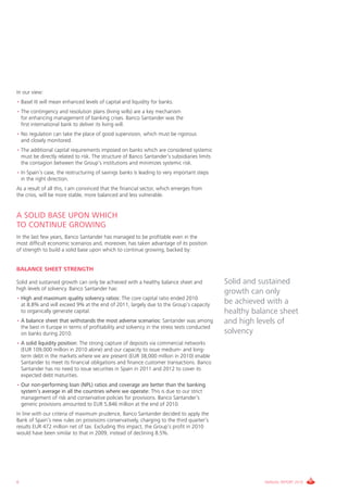 In our view:
• Basel III will mean enhanced levels of capital and liquidity for banks.
• The contingency and resolution plans (living wills) are a key mechanism
  for enhancing management of banking crises. Banco Santander was the
  first international bank to deliver its living will.
• No regulation can take the place of good supervision, which must be rigorous
  and closely monitored.
• The additional capital requirements imposed on banks which are considered systemic
  must be directly related to risk. The structure of Banco Santander’s subsidiaries limits
  the contagion between the Group’s institutions and minimizes systemic risk.
• In Spain’s case, the restructuring of savings banks is leading to very important steps
  in the right direction.
As a result of all this, I am convinced that the financial sector, which emerges from
the crisis, will be more stable, more balanced and less vulnerable.


A SOLID BASE UPON WHICH
TO CONTINUE GROWING
In the last few years, Banco Santander has managed to be profitable even in the
most difficult economic scenarios and, moreover, has taken advantage of its position
of strength to build a solid base upon which to continue growing, backed by:


BALANCE SHEET STRENGTH

Solid and sustained growth can only be achieved with a healthy balance sheet and             Solid and sustained
high levels of solvency. Banco Santander has:
                                                                                             growth can only
• High and maximum quality solvency ratios: The core capital ratio ended 2010
  at 8.8% and will exceed 9% at the end of 2011, largely due to the Group’s capacity         be achieved with a
  to organically generate capital.                                                           healthy balance sheet
• A balance sheet that withstands the most adverse scenarios: Santander was among            and high levels of
  the best in Europe in terms of profitability and solvency in the stress tests conducted
  on banks during 2010.                                                                      solvency
• A solid liquidity position: The strong capture of deposits via commercial networks
  (EUR 109,000 million in 2010 alone) and our capacity to issue medium- and long-
  term debt in the markets where we are present (EUR 38,000 million in 2010) enable
  Santander to meet its financial obligations and finance customer transactions. Banco
  Santander has no need to issue securities in Spain in 2011 and 2012 to cover its
  expected debt maturities.
• Our non-performing loan (NPL) ratios and coverage are better than the banking
  system’s average in all the countries where we operate: This is due to our strict
  management of risk and conservative policies for provisions. Banco Santander’s
  generic provisions amounted to EUR 5,846 million at the end of 2010.
In line with our criteria of maximum prudence, Banco Santander decided to apply the
Bank of Spain’s new rules on provisions conservatively, charging to the third quarter’s
results EUR 472 million net of tax. Excluding this impact, the Group’s profit in 2010
would have been similar to that in 2009, instead of declining 8.5%.




6                                                                                                       ANNUAL REPORT 2010
 