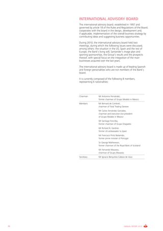 INTERNATIONAL ADVISORY BOARD
     The international advisory board, established in 1997 and
     governed by article 18 of the Rules and Regulations of the Board,
     cooperates with the board in the design, development and,
     if applicable, implementation of the overall business strategy by
     contributing ideas and suggesting business opportunities.

     During 2010, the international advisory board held two
     meetings, during which the following issues were discussed,
     among others: the situation in the US, Spain and the rest of
     Europe, the Bank’s living will, Santander’s image plan and
     sporting sponsorships, the Group’s results and the prospects
     thereof, with special focus on the integration of the main
     businesses acquired over the last years.

     The international advisory board is made up of leading Spanish
     and foreign personalities who are not members of the Bank’s
     board.

     It is currently composed of the following 8 members,
     representing 6 nationalities:




     Chairman          Mr Antonino Fernández,
                       former chairman of Grupo Modelo in Mexico
     Members           Mr Bernard de Combret,
                       chairman of Total Trading Geneve
                       Mr Carlos Fernández González,
                       chairman and executive vice president
                       of Grupo Modelo in Mexico
                       Mr Santiago Foncillas,
                       former chairman of Grupo Dragados
                       Mr Richard N. Gardner,
                       former US ambassador to Spain
                       Mr Francisco Pinto Balsemâo,
                       former prime minister of Portugal
                       Sir George Mathewson,
                       former chairman of the Royal Bank of Scotland
                       Mr Fernando Masaveu,
                       chairman of Grupo Masaveu
     Secretary         Mr Ignacio Benjumea Cabeza de Vaca




78                                                 ANNUAL REPORT 2010
 