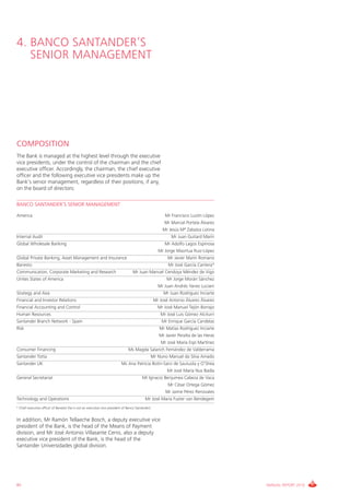 4. BANCO SANTANDER’S
   SENIOR MANAGEMENT




COMPOSITION
The Bank is managed at the highest level through the executive
vice presidents, under the control of the chairman and the chief
executive officer. Accordingly, the chairman, the chief executive
officer and the following executive vice presidents make up the
Bank’s senior management, regardless of their positions, if any,
on the board of directors:

BANCO SANTANDER’S SENIOR MANAGEMENT

America                                                                                          Mr Francisco Luzón López
                                                                                                 Mr Marcial Portela Álvarez
                                                                                               Mr Jesús Mª Zabalza Lotina
Internal Audit                                                                                      Mr Juan Guitard Marín
Global Wholesale Banking                                                                         Mr Adolfo Lagos Espinosa
                                                                                             Mr Jorge Maortua Ruiz-López
Global Private Banking, Asset Management and Insurance                                            Mr Javier Marín Romano
Banesto                                                                                           Mr José García Cantera*
Communication, Corporate Marketing and Research                                   Mr Juan Manuel Cendoya Méndez de Vigo
Unites States of America                                                                          Mr Jorge Morán Sánchez
                                                                                             Mr Juan Andrés Yanes Luciani
Strategy and Asia                                                                               Mr Juan Rodríguez Inciarte
Financial and Investor Relations                                                          Mr José Antonio Álvarez Álvarez
Financial Accounting and Control                                                            Mr José Manuel Tejón Borrajo
Human Resources                                                                               Mr José Luis Gómez Alciturri
Santander Branch Network - Spain                                                               Mr Enrique García Candelas
Risk                                                                                          Mr Matías Rodríguez Inciarte
                                                                                              Mr Javier Peralta de las Heras
                                                                                              Mr José María Espí Martínez
Consumer Financing                                                           Ms Magda Salarich Fernández de Valderrama
Santander Totta                                                                          Mr Nuno Manuel da Silva Amado
Santander UK                                                              Ms Ana Patricia Botín-Sanz de Sautuola y O’Shea
                                                                                                  Mr José María Nus Badía
General Secretariat                                                                Mr Ignacio Benjumea Cabeza de Vaca
                                                                                                  Mr César Ortega Gómez
                                                                                                 Mr Jaime Pérez Renovales
Technology and Operations                                                             Mr José María Fuster van Bendegem
* Chief executive officer of Banesto (he is not an executive vice president of Banco Santander).


In addition, Mr Ramón Tellaeche Bosch, a deputy executive vice
president of the Bank, is the head of the Means of Payment
division, and Mr José Antonio Villasante Cerro, also a deputy
executive vice president of the Bank, is the head of the
Santander Universidades global division.




82                                                                                                                             ANNUAL REPORT 2010
 