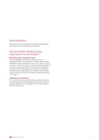 REMUNERATION
Information on the remuneration of executive vice presidents
is provided in note 5 of the Group’s legal report.


RELATED-PARTY TRANSACTIONS
AND CONFLICTS OF INTEREST
RELATED-PARTY TRANSACTIONS
To the knowledge of the Bank, no member of senior
management who is not a director, no person represented by
a member of senior management who is not a director, and no
company in which such persons or persons with whom they act
in concert or who act through nominees therein are directors,
members of senior management or significant shareholders,
has made any unusual or significant transaction with the Bank
during financial year 2010 and through the date of publication
of this report.

CONFLICTS OF INTEREST
The control mechanisms and the bodies in charge of resolving
this type of situation are described in the Code of Conduct in
Securities Markets, which is available on the Group’s website
(www.santander.com).




     ANNUAL REPORT 2010                                          83
 