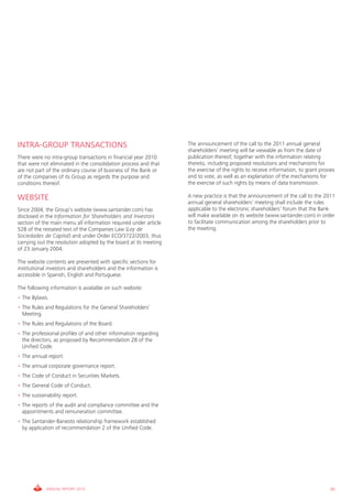 INTRA-GROUP TRANSACTIONS                                          The announcement of the call to the 2011 annual general
                                                                  shareholders’ meeting will be viewable as from the date of
There were no intra-group transactions in financial year 2010     publication thereof, together with the information relating
that were not eliminated in the consolidation process and that    thereto, including proposed resolutions and mechanisms for
are not part of the ordinary course of business of the Bank or    the exercise of the rights to receive information, to grant proxies
of the companies of its Group as regards the purpose and          and to vote, as well as an explanation of the mechanisms for
conditions thereof.                                               the exercise of such rights by means of data transmission.

WEBSITE                                                           A new practice is that the announcement of the call to the 2011
                                                                  annual general shareholders’ meeting shall include the rules
Since 2004, the Group’s website (www.santander.com) has           applicable to the electronic shareholders’ forum that the Bank
disclosed in the Information for Shareholders and Investors       will make available on its website (www.santander.com) in order
section of the main menu all information required under article   to facilitate communication among the shareholders prior to
528 of the restated text of the Companies Law (Ley de             the meeting.
Sociedades de Capital) and under Order ECO/3722/2003, thus
carrying out the resolution adopted by the board at its meeting
of 23 January 2004.

The website contents are presented with specific sections for
institutional investors and shareholders and the information is
accessible in Spanish, English and Portuguese.

The following information is available on such website:
• The Bylaws.
• The Rules and Regulations for the General Shareholders’
  Meeting.
• The Rules and Regulations of the Board.
• The professional profiles of and other information regarding
  the directors, as proposed by Recommendation 28 of the
  Unified Code.
• The annual report.
• The annual corporate governance report.
• The Code of Conduct in Securities Markets.
• The General Code of Conduct.
• The sustainability report.
• The reports of the audit and compliance committee and the
  appointments and remuneration committee.
• The Santander-Banesto relationship framework established
  by application of recommendation 2 of the Unified Code.




             ANNUAL REPORT 2010                                                                                                    85
 