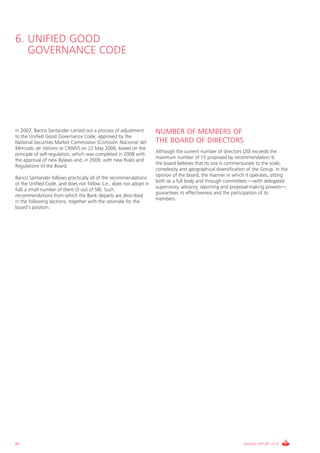 6. UNIFIED GOOD
   GOVERNANCE CODE




In 2007, Banco Santander carried out a process of adjustment        NUMBER OF MEMBERS OF
to the Unified Good Governance Code, approved by the
National Securities Market Commission (Comisión Nacional del        THE BOARD OF DIRECTORS
Mercado de Valores or CNMV) on 22 May 2006, based on the
                                                                    Although the current number of directors (20) exceeds the
principle of self-regulation, which was completed in 2008 with
                                                                    maximum number of 15 proposed by recommendation 9,
the approval of new Bylaws and, in 2009, with new Rules and
                                                                    the board believes that its size is commensurate to the scale,
Regulations of the Board.
                                                                    complexity and geographical diversification of the Group. In the
                                                                    opinion of the board, the manner in which it operates, sitting
Banco Santander follows practically all of the recommendations
                                                                    both as a full body and through committees —with delegated
of the Unified Code, and does not follow (i.e., does not adopt in
                                                                    supervisory, advisory, reporting and proposal-making powers—,
full) a small number of them (3 out of 58). Such
                                                                    guarantees its effectiveness and the participation of its
recommendations from which the Bank departs are described
                                                                    members.
in the following sections, together with the rationale for the
board’s position.




86                                                                                                            ANNUAL REPORT 2010
 