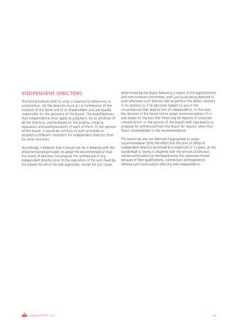 INDEPENDENT DIRECTORS                                               determined by the board following a report of the appointments
                                                                    and remuneration committee, with just cause being deemed to
The board believes that its unity is essential to determine its     exist whenever such director fails to perform the duties inherent
composition. All the directors must act in furtherance of the       in his position or if he becomes subject to any of the
interests of the Bank and of its shareholders and are equally       circumstances that deprive him of independence. In this case,
responsible for the decisions of the board. The board believes      the decision of the board not to adopt recommendation 31 is
that independence must apply to judgment, be an attribute of        also based on the fact that there may be reasons of corporate
all the directors, and be based on the probity, integrity,          interest which, in the opinion of the board itself, may lead to a
reputation and professionalism of each of them. In the opinion      proposal for withdrawal from the board for reasons other than
of the board, it would be contrary to such principles to            those contemplated in the recommendation.
establish a different treatment for independent directors than
for other directors.                                                The board has also not deemed it appropriate to adopt
                                                                    recommendation 29 to the effect that the term of office of
Accordingly, it believes that it would not be in keeping with the   independent directors be limited to a maximum of 12 years, as this
aforementioned principles to adopt the recommendation that          would lead to having to dispense with the services of directors
the board of directors not propose the withdrawal of any            whose continuation on the board serves the corporate interest
independent director prior to the expiration of the term fixed by   because of their qualifications, contribution and experience,
the bylaws for which he was appointed, except for just cause,       without such continuation affecting their independence.




     ANNUAL REPORT 2010                                                                                                             87
 