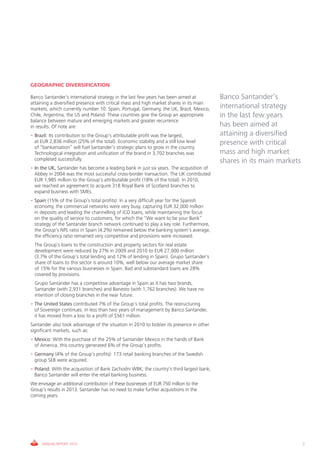 GEOGRAPHIC DIVERSIFICATION

Banco Santander’s international strategy in the last few years has been aimed at          Banco Santander’s
attaining a diversified presence with critical mass and high market shares in its main
markets, which currently number 10: Spain, Portugal, Germany, the UK, Brazil, Mexico,     international strategy
Chile, Argentina, the US and Poland. These countries give the Group an appropriate        in the last few years
balance between mature and emerging markets and greater recurrence
in results. Of note are:                                                                  has been aimed at
• Brazil: Its contribution to the Group’s attributable profit was the largest,            attaining a diversified
  at EUR 2,836 million (25% of the total). Economic stability and a still low level       presence with critical
  of “bankarisation” will fuel Santander’s strategic plans to grow in the country.
  Technological integration and unification of the brand in 3,702 branches was            mass and high market
  completed successfully.                                                                 shares in its main markets
• In the UK, Santander has become a leading bank in just six years. The acquisition of
  Abbey in 2004 was the most successful cross-border transaction. The UK contributed
  EUR 1,985 million to the Group’s attributable profit (18% of the total). In 2010,
  we reached an agreement to acquire 318 Royal Bank of Scotland branches to
  expand business with SMEs.
• Spain (15% of the Group’s total profits): In a very difficult year for the Spanish
  economy, the commercial networks were very busy, capturing EUR 32,000 million
  in deposits and leading the channelling of ICO loans, while maintaining the focus
  on the quality of service to customers, for which the “We want to be your Bank”
  strategy of the Santander branch network continued to play a key role. Furthermore,
  the Group’s NPL ratio in Spain (4.2%) remained below the banking system’s average,
  the efficiency ratio remained very competitive and provisions were increased.
  The Group’s loans to the construction and property sectors for real estate
  development were reduced by 27% in 2009 and 2010 to EUR 27,000 million
  (3.7% of the Group’s total lending and 12% of lending in Spain). Grupo Santander’s
  share of loans to this sector is around 10%, well below our average market share
  of 15% for the various businesses in Spain. Bad and substandard loans are 28%
  covered by provisions.
  Grupo Santander has a competitive advantage in Spain as it has two brands,
  Santander (with 2,931 branches) and Banesto (with 1,762 branches). We have no
  intention of closing branches in the near future.
• The United States contributed 7% of the Group’s total profits. The restructuring
  of Sovereign continues. In less than two years of management by Banco Santander,
  it has moved from a loss to a profit of $561 million.
Santander also took advantage of the situation in 2010 to bolster its presence in other
significant markets, such as:
• Mexico: With the purchase of the 25% of Santander Mexico in the hands of Bank
  of America, this country generated 6% of the Group’s profits.
• Germany (4% of the Group’s profits): 173 retail banking branches of the Swedish
  group SEB were acquired.
• Poland: With the acquisition of Bank Zachodni WBK, the country’s third largest bank,
  Banco Santander will enter the retail banking business.
We envisage an additional contribution of these businesses of EUR 750 million to the
Group’s results in 2013. Santander has no need to make further acquisitions in the
coming years.




     ANNUAL REPORT 2010                                                                                                7
 
