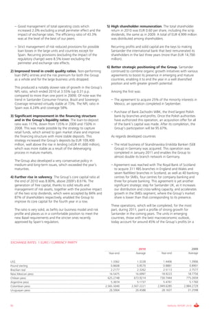 – Good management of total operating costs which                  5) High shareholder remuneration. The total shareholder
       increased 2.0% excluding a small perimeter effect and the          return in 2010 was EUR 0.60 per share, including the scrip
       impact of exchange rates. The efficiency ratio of 43.3%            dividends, the same as in 2009. A total of EUR 4,999 million
       was at the level of the best of our peers.                         was distributed among shareholders.

     – Strict management of risk reduced provisions for possible          Recurring profits and solid capital are the keys to making
       loan losses in the large units and countries except for            Santander the international bank that best remunerated its
       Spain. Recurring provisions (excluding the impact of the           shareholders in the last three years (more than EUR 14,700
       regulatory change) were 8.5% lower excluding the                   million).
       perimeter and exchange rate effects.
                                                                       6) Better strategic positioning of the Group. Santander
2) Improved trend in credit quality ratios. Non-performing                continued to combine organic growth initiatives with various
   loan (NPL) entries and the risk premium for both the Group             agreements to boost its presence in emerging and mature
   as a whole and for the large business units dropped.                   countries, enabling it to end the year in a well diversified
                                                                          position and with greater growth potential.
     This produced a notably slower rate of growth in the Group’s
     NPL ratio, which ended 2010 at 3.55% (up 0.31 p.p.                   Among the first was:
     compared to more than one point in 2009). Of note was the
     trend in Santander Consumer Finance, Brazil and Sovereign.           – The agreement to acquire 25% of the minority interests in
     Coverage remained virtually stable at 73%. The NPL ratio in            Mexico, an operation completed in September.
     Spain was 4.24% and coverage 58%.
                                                                          – Purchase of Bank Zachodni WBK, the third largest Polish
3) Significant improvement in the financing structure                       bank by branches and profits. Once the Polish authorities
   and in the Group’s liquidity ratios. The loan-to-deposit                 have authorized this operation, an acquisition offer for all
   ratio was 117%, down from 135% in 2009 and 150% in                       of the bank’s capital was made. After its completion, the
   2008. This was made possible by the strategy to capture                  Group’s participation will be 95.67%.
   retail funds, which aimed to gain market share and improve
   the financing structure with more stable deposits. This                As regards developed countries
   strategy increased the Group’s deposits by EUR 109,400
   million, well above the rise in lending (+EUR 41,600 million),         – The retail business of Skandinaviska Enskilda Banken (SEB
   which was more stable as a result of the deleveraging                    Group) in Germany was acquired. This operation was
   process in mature markets.                                               completed in January 2011 and enables the Group to
                                                                            almost double its branch network in Germany.
     The Group also developed a very conservative policy in
     medium-and long-term issues, which exceeded the year’s               – Agreement was reached with The Royal Bank of Scotland
     maturities.                                                            to acquire 311 RBS branches in England and Wales and
                                                                            seven NatWest branches in Scotland, as well as 40 banking
4) Further rise in solvency. The Group’s core capital ratio at              centres for SMEs, four centres for company banking and
   the end of 2010 was 8.80%, above 2009’s 8.61%. The                       three for private banking. This agreement is yet another
   generation of free capital, thanks to solid results and                  significant strategic step for Santander UK, as it increases
   management of risk assets, together with the positive impact             our distribution and cross-selling capacity, and accelerates
   of the two scrip dividends, which were accepted by 84% and               growth in the SMEs segment, where the Group’s market
   87% of shareholders respectively, enabled the Group to                   share is lower than that corresponding to its presence.
   improve its core capital for the fourth year in a row.
                                                                          These operations, which will be completed, for the most
     The ratio is very solid, as befits our business model and risk       part, during 2011, paint a profile of strong growth for
     profile and places us in a comfortable position to meet the          Santander in the coming years. The units in emerging
     new Basel requirements and the stricter ones recently                countries, those with the best macroeconomic outlook,
     approved by Spain's regulators.                                      today account for around 45% of the Group’s profits (in a




EXCHANGE RATES: 1 EURO / CURRENCY PARITY
                                                                                              2010                                  2009
                                                                        Year-end            Average           Year-end            Average

US$                                                                       1.3362            1.3228              1.4406             1.3906
Pound sterling                                                            0.8608            0.8570              0.8881             0.8901
Brazilian real                                                            2.2177            2.3262              2.5113             2.7577
New Mexican peso                                                         16.5475           16.6997             18.9223            18.7756
Chilean peso                                                            625.2748          673.9214            730.7444           775.2659
Argentine peso                                                            5.3074            5.1737              5.4761             5.1760
Colombian peso                                                        2,565.5040        2,507.2221          2,949.6285         2,984.2729
Uruguayan peso                                                           26.5904           26.4588             28.1637            31.2598




92                                                                                                                 ANNUAL REPORT 2010
 