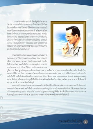 “...การบรหารจดการน�้านน ทสาคญคอจงหวะการ
                    ิ ั           ั้ ี่ � ั ื ั
ปด เปด ระบายหรือรับน�้า เพราะน�้าเมื่อไหลไปแล้วไม่ไหล
ย้อนกลับขึ้นมา จะท�าได้ก็ต้องใช้พลังงานมาก นอกจากนี้
หากเข้าใจธรรมชาติของน�้าอย่างถ่องแท้ ไม่ใช่แค่การไหล
ต้องเข้าใจตั้งแต่น�้าในมหาสมุทรที่อุณหภูมิเปลี่ยน ต่างกัน
จึงเกิดการไหล ระเหยเปนฝนตกลงมา บางส่วนซึมเปน
น�้าใต้ดิน ซึ่งหากเข้าใจศึกษาก็พัฒนาเขื่อนใต้ดิน แหล่งน�้า
ใต้ดินได้ เหมือนที่เชียงดาว หรือแม่ฮ่องสอน และถ้าเข้าใจ
พชชนดตางๆ กสามารถเลอกพชมาปลกใหดดซบ ดง สราง
   ื ิ ่         ็         ื ื          ู ู้ ั ึ ้
และรักษาความชื้นในผิวดินไว้ได้”

	          กระทรวงวทยาศาสตรและเทคโนโลย	ไดดาเนนการ
                       ิ      ์              ี ้� ิ
สนองพระราชดารดงกลาว	มอบหมายใหสถาบนสารสนเทศ
                  � ิั ่                ้ ั
ทรัพยากรน�้าและการเกษตร	 (องค์การมหาชน)	 ร่วมกับ	
ส� า นั ก งานพั ฒ นาเทคโนโลยี อ วกาศและภู มิ ส ารสนเทศ	
(องค์ ก ารมหาชน)	 ศึ ก ษาวิ จั ย การเปลี่ ย นแปลงสภาพ
ภูมิอากาศ	จัดท�าฐานข้อมูลการเปลี่ยนแปลงสภาพอากาศเพื่อน�ามาประกอบการบริหารจัดการน�้า	ส�าหรับเรื่อง
แหล่งน�้าใต้ดิน	สถาบันสารสนเทศทรัพยากรน�้าและการเกษตร	(องค์การมหาชน)	ได้ด�าเนินการร่วมกับสถาบัน
เทคโนโลยีนิวเคลียร์แห่งชาติ	(องค์การมหาชน)	สถาบันการศึกษา	และ	International	Atomic	Energy	Agency	
(IAEA)	ดาเนนงานโครงการประยกตใชไอโซโทปและเคมเทคนคเพอบรหารจดการทรพยากรนาบาดาล	พนทลมนาชี
            � ิ                   ุ ์ ้              ี ิ ื่ ิ ั                  ั      �้       ื้ ี่ ุ่ �้
ตอนบน	ส่วนที่	๑	และ	๒	จังหวัดชัยภูมิ
	          นอกจากน	กระทรวงวทยาศาสตรและเทคโนโลย	ยงไดเ้ ขาไปมสวนสนองโครงการในพระราชดาร	ดวยการนา
                    ี้          ิ        ์            ี ั ้ ี่                                � ิ ้          �
ผลงานวิจัย	วิทยาศาสตร์	เทคโนโลยี	และนวัตกรรม	สนับสนุนโครงการในพระราชด�าริต่างๆ	ให้ประชาชนในชนบท
ได้รับผลอย่างเป็นรูปธรรม	 เพิ่มรายได้	 และปรับปรุงความเป็นอยู่ให้ดีขึ้น	 ซึ่งเห็นได้จากผลงาน/โครงการต่างๆ	
ที่ปรากฏในรายงานประจ�าปี	พ.ศ.	๒๕๕๓	ของกระทรวงวิทยาศาสตร์และเทคโนโลยีเล่มนี้




                                                                      รายงานประจ�าแปี 2553 7
                                                                        กระทรวงวิทยาศาสตร์ ละเทคโนโลยี
 