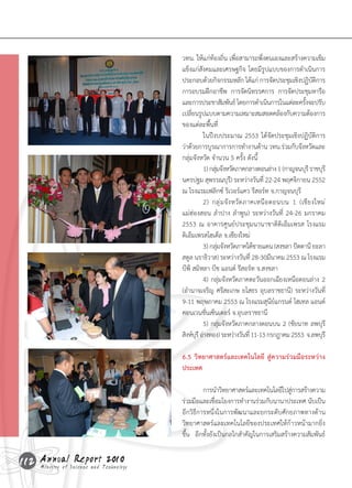วทน.	ให้แก่ท้องถิ่น	เพื่อสามารถพึ่งตนเองและสร้างความเข็ม
                                    แข็งแก่สังคมและเศรษฐกิจ	โดยมีรูปแบบของการด�าเนินการ
                                    ประกอบด้วยกิจกรรมหลัก	ได้แก่	การจัดประชุมเชิงปฏิบตการ	       ัิ 	
                                    การอบรมฝึกอาชีพ		การจัดนิทรรศการ		การจัดประชุมหารือ	
                                    และการประชาสัมพันธ์	โดยการด�าเนินการในแต่ละครังจะปรับ    ้
                                    เปลียนรูปแบบตามความเหมาะสมสอดคล้องกับความต้องการ
                                         ่
                                    ของแต่ละพื้นที่
                                    	          ในปีงบประมาณ	2553	ได้จัดประชุมเชิงปฏิบัติการ
                                    ว่าด้วยการบูรณาการการท�างานด้าน	วทน.ร่วมกับจังหวัดและ
                                    กลุ่มจังหวัด	จ�านวน	5	ครั้ง	ดังนี้
                                    	          1)	กลุมจังหวัดภาคกลางตอนล่าง	1	(กาญจนบุร	ี ราชบุร	
                                                     ่                                                ี
                                    นครปฐม	สุพรรณบุร)ี 	ระหว่างวันที	22-24	พฤศจิกายน	2552	
                                                                            ่
                                    ณ	โรงแรมเฟลิกซ์	ริเวอร์แคว	รีสอร์ท	จ.กาญจนบุรี
                                    	          2)	 กลุ ่ ม จั ง หวั ด ภาคเหนื อ ตอนบน	 1	 (เชี ย งใหม่	
                                    แม่ฮ่องสอน	ล�าปาง	ล�าพูน)	ระหว่างวันที่	 24-26	มกราคม	
                                    2553	ณ	อาคารศูนย์ประชุมนานาชาติดิเอ็มเพรส	โรงแรม
                                    ดิเอ็มเพรสโฮเต็ล	จ.เชียงใหม่
                                    	          3)	กลุมจังหวัดภาคใต้ชายแดน	(สงขลา	ปัตตานี	ยะลา	
                                                       ่
                                    สตูล	นราธิวาส)	ระหว่างวันที่	28-30มีนาคม	2553	ณ	โรงแรม
                                    บีพี	สมิหลา	บีช	แอนด์	รีสอร์ท	จ.สงขลา
                                    	          4)	กลุ่มจังหวัดภาคตะวันออกเฉียงเหนือตอนล่าง	2	
                                    (อ�านาจเจริญ	ศรีสะเกษ	ยโสธร	อุบลราชธานี)	ระหว่างวันที่	
                                    9-11	พฤษภาคม	2553	ณ	โรงแรมสุนีย์แกรนด์	โฮเทล	แอนด์	
                                    คอนเวนชั่นเซ็นเตอร์	จ.อุบลราชธานี
                                    	          5)	กลุ่มจังหวัดภาคกลางตอนบน	2	(ชัยนาท	ลพบุรี	
                                    สิงห์บร	ี อ่างทอง)	ระหว่างวันที	่ 11-13	กรกฎาคม	2553		จ.ลพบุรี
                                           ุ

                                    6.5 วิทยาศาสตร์และเทคโนโลยี สู่ความร่วมมือระหว่าง
                                    ประเทศ

                                    	        การน�าวิทยาศาสตร์และเทคโนโลยีไปสูการสร้างความ
                                                                                ่
                                    ร่วมมือและเชือมโยงการท�างานร่วมกับนานาประเทศ	นับเป็น
                                                    ่
                                    อีกวิธีการหนึ่งในการพัฒนาและยกระดับศักยภาพทางด้าน
                                    วิทยาศาสตร์และเทคโนโลยีของประเทศให้ก้าวหน้ามากยิ่ง
                                    ขึ้น		อีกทั้งยังเป็นกลไกส�าคัญในการเสริมสร้างความสัมพันธ์


112 Annual Science and Technology
    Ministry of
                Report 2010
 