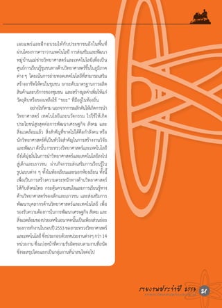 เผยแพร่ แ ละฝึ ก อบรมให้ กั บ ประชาชนถึ ง ในพื้ น ที่
ผานโครงการคาราวานเทคโนโลย	ี การสงเสรมและพฒนา
  ่                                              ่ ิ          ั
หมู่บ้านแม่ข่ายวิทยาศาสตร์และเทคโนโลยีเพื่อเป็น
ศนยการเรยนรชมชนทางดานวทยาศาสตรขนในภมภาค
        ู ์ ี ู้ ุ                ้ ิ               ์ ึ้ ู ิ
ต่าง	ๆ		โดยเน้นการถ่ายทอดเทคโนโลยีที่สามารถเสริม
สร้างอาชีพให้คนในชุมชน	ยกระดับมาตรฐานการผลิต
สินค้าและบริการของชุมชน		และสร้างมูลค่าเพิ่มให้แก่
วัตถุดิบหรือของเหลือใช้	“ขยะ”	ที่มีอยู่ในท้องถิ่น			
	             อย่างไรก็ตาม	นอกจากการผลักดันให้เกิดการน�า
วิทยาศาสตร์	 เทคโนโลยีและนวัตกรรม	ไปใช้ให้เกิด
ประโยชน์สูงสุดต่อการพัฒนาเศรษฐกิจ	สังคม	และ
สิ่งแวดล้อมแล้ว		สิ่งส�าคัญที่ขาดไม่ได้คือก�าลังคน	หรือ
นักวิทยาศาสตร์ที่เป็นหัวใจส�าคัญในการสร้างงานวิจัย
และพฒนา	ดงนน	กระทรวงวทยาศาสตรและเทคโนโลยี
            ั       ั ั้              ิ           ์
ยังได้มุ่งมั่นในการน�าวิทยาศาสตร์และเทคโนโลยีลงไป
สู่เด็กและเยาวชน		ผ่านกิจกรรมส่งเสริมการเรียนรู้ใน
รูปแบบต่าง	ๆ	ทั้งในห้องเรียนและนอกห้องเรียน	ทั้งนี้	
เพื่อเป็นการสร้างความตระหนักทางด้านวิทยาศาสตร์
ใหกบสงคมไทย		กระตนความสนใจและการเรยนรทาง
         ้ั ั                ุ้                            ี ู้
ดานวทยาศาสตรของเดกและเยาวชน		และสงเสรมการ
       ้ ิ                 ์    ็                         ่ ิ
พัฒนาบุคลากรด้านวิทยาศาสตร์และเทคโนโลยี	 เพื่อ
รองรับความต้องการในการพัฒนาเศรษฐกิจ	สังคม	และ
สงแวดลอมของประเทศในอนาคตนนเปนเพยงสวนยอย
    ิ่        ้                               ั้ ็ ี ่ ่
ของการทางานในรอบป	ี 2553	ของกระทรวงวทยาศาสตร์
                �                                       ิ
และเทคโนโลย	ซงประกอบดวยหนวยงานตางๆ	กวา	14	
                      ี ึ่          ้       ่         ่         ่
หนวยงาน	ซงแบงหนาทความรบผดชอบตามงานทถนด	
          ่       ึ่ ่ ้ ี่             ั ิ                       ี่ ั
ซึ่งจะสรุปโดยแยกเป็นกลุ่มงานที่น่าสนใจต่อไป		




                                                                         รายงานประจ�าแปี 2553 21
                                                                           กระทรวงวิทยาศาสตร์ ละเทคโนโลยี
 