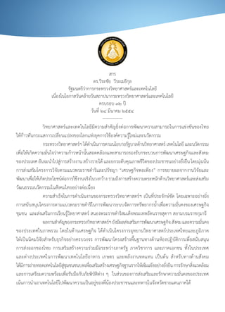 สาร
                                                         ดร.วีระชัย		วีระเมธีกุล
                                       รัฐมนตรีว่าการกระทรวงวิทยาศาสตร์และเทคโนโลยี
                        เนื่องในโอกาสวันคล้ายวันสถาปนากระทรวงวิทยาศาสตร์และเทคโนโลยี
                                                              ครบรอบ	๓๒	ปี
                                                        วันที่	๒๔	มีนาคม	๒๕๕๔
                                                                --------------
	        	         วิทยาศาสตร์และเทคโนโลยีมีความส�าคัญยิ่งต่อการพัฒนาความสามารถในการแข่งขันของไทย	
ให้ก้าวทันกระแสการเปลี่ยนแปลงของโลกแห่งยุคการใช้องค์ความรู้ใหม่และนวัตกรรม	
	        	         กระทรวงวทยาศาสตรฯ	ไดดาเนนการตามนโยบายรฐบาลดานวทยาศาสตร	เทคโนโลย	และนวตกรรม	
                              ิ               ์ ้� ิ                             ั   ้ ิ        ์       ี    ั
เพื่อให้เกิดความมั่นใจว่าความก้าวหน้านั้นสอดคล้องและสามารถรองรับกระบวนการพัฒนาเศรษฐกิจและสังคม
ของประเทศ	อนจะนาไปสการสรางงาน	สรางรายได	และยกระดบคณภาพชวตของประชาชนอยางยงยน	โดยมงเนน
               ั       � ู่              ้        ้             ้              ั ุ    ีิ            ่ ั่ ื     ุ่ ้
การส่งเสริมโครงการวิจัยตามแนวพระราชด�าริและปรัชญา	“เศรษฐกิจพอเพียง”	การขยายผลจากงานวิจัยและ
พฒนาเพอใหเ้ กดประโยชนตอการใชงานจรงในวงกวาง	รวมถงการสรางความตระหนกดานวทยาศาสตรและสงเสรม
  ั        ื่    ิ               ์่         ้       ิ             ้        ึ       ้         ั ้ ิ         ์ ่ ิ
วัฒนธรรมนวัตกรรมในสังคมไทยอย่างต่อเนื่อง			
	        	         ความส�าเร็จในการด�าเนินงานของกระทรวงวิทยาศาสตร์ฯ	เป็นที่ประจักษ์ชัด	โดยเฉพาะอย่างยิ่ง
การสนับสนุนโครงการตามแนวพระราชด�าริในการพัฒนาระบบจัดการทรัพยากรน�้าเพื่อความมั่นคงของเศรษฐกิจ
ชุมชน		และส่งเสริมการเรียนรู้วิทยาศาสตร์	สนองพระราชด�าริสมเด็จพระเทพรัตนราชสุดาฯ	สยามบรมราชกุมารี		
	        	         ผลงานส�าคัญของกระทรวงวิทยาศาสตร์ฯ	ยังมีผลส่งเสริมการพัฒนาเศรษฐกิจ	สังคม	และความมันคง          ่
ของประเทศในภาพรวม	โดยในด้านเศรษฐกิจ	ได้ด�าเนินโครงการอุทยานวิทยาศาสตร์ประเทศไทยและภูมิภาค
ให้เป็นนิคมวิจัยส�าหรับธุรกิจอย่างครบวงจร	การพัฒนาโครงสร้างพื้นฐานทางด้านห้องปฏิบัติการเพื่อสนับสนุน
การส่งออกของไทย	 การเสริมสร้างความร่วมมือระหว่างภาครัฐ	 ภาควิชาการ	 และภาคเอกชน	 ทั้งในประเทศ
และต่างประเทศในการพัฒนาเทคโนโลยีอาหาร	 เกษตร	 และพลังงานทดแทน	 เป็นต้น	 ส�าหรับทางด้านสังคม	
ไดมการถายทอดเทคโนโลยสชมชนชนบทเพอเสรมสรางเศรษฐกจฐานรากใหเ้ ขมแขงอยางยงยน	การรกษาสงแวดลอม	
    ้ี ่                        ี ู่ ุ                ื่ ิ ้                 ิ           ้ ็ ่ ั่ ื   ั ิ่         ้
และการเตรียมความพร้อมเพื่อรับมือกับภัยพิบัติต่าง	ๆ		ในส่วนของการส่งเสริมและรักษาความมั่นคงของประเทศ	
เน้นการน�าเอาเทคโนโลยีไปพัฒนาความเป็นอยู่ของพี่น้องประชาชนและทหารในจังหวัดชายแดนภาคใต้	
 