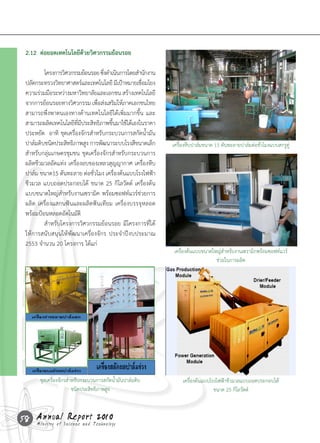 2.12 ต่อยอดเทคโนโลยีด้วยวิศวกรรมย้อนรอย

 	       โครงการวิศวกรรมย้อนรอย	ซึงด�าเนินการโดยส�านักงาน
                                     ่
 ปลัดกระทรวงวิทยาศาสตร์และเทคโนโลยี	มีเป้าหมายเชือมโยง
                                                   ่
 ความร่วมมือระหว่างมหาวิทยาลัยและเอกชน	สร้างเทคโนโลยี
 จากการย้อนรอยทางวิศวกรรม	เพือส่งเสริมให้ภาคเอกชนไทย
                                  ่
 สามารถพึ่งพาตนเองทางด้านเทคโนโลยีได้เพิ่มมากขึ้น	และ
 สามารถผลิตเทคโนโลยีทมประสิทธิภาพขึนมาใช้ได้เองในราคา
                         ี่ ี          ้

                                                            	
   เครื่องหีบปาล์มขนาด 15 ตันทะลายปาล์มต่อชั่วโมงแบบสกรูคู่
 ประหยัด		อาทิ	 ชุดเครื่องจักรส�าหรับกระบวนการสกัดน�้ามัน
 ปาล์มดิบชนิดประสิทธิภาพสูง	การพัฒนาระบบโรงสีขนาดเล็ก
 ส�าหรับกลุ่มเกษตรชุมชน	ชุดเครื่องจักรส�าหรับกระบวนการ
 ผลิตชีวมวลอัดแท่ง	เครื่องอบของเหลวสุญญากาศ	เครื่องหีบ
 ปาล์ม	ขนาด15	ตันทะลาย	ต่อชั่วโมง	เครื่องต้นแบบโรงไฟฟ้า
 ชีวมวล	แบบถอดประกอบได้	 ขนาด	25	กิโลวัตต์	 เครื่องต้น
 แบบขนาดใหญ่ส�าหรับงานเซรามิค	พร้อมซอฟท์แวร์ช่วยการ
 ผลิต	เครื่องแสกนฟันและผลิตฟันเทียม	เครื่องบรรจุหลอด	
 พร้อมป้อนหลอดอัตโนมัติ
 	       ส�าหรับโครงการวิศวกรรมย้อนรอย	มีโครงการที่ได้

                                                                                                                                   	
  
 ให้การสนับสนุนให้พัฒนาเครื่องจักร	 ประจ�าปีงบประมาณ	
 2553	จ�านวน	20	โครงการ	ได้แก่	
                                                                เครื่องต้นแบบขนาดใหญ่ส�าหรับงานเซรามิกพร้อมซอฟท์แวร์

 	
  
                                                                                   ช่วยในการผลิต




                                                                                                                            	
  
        ชุดเครื่องจักรส�ำหรับกระบวนกำรสกัดน�้ำมันปำล์มดิบ           เครื่องต้นแบบโรงไฟฟ้าชีวมวลแบบถอดประกอบได้
                         ชนิดประสิทธิภำพสูง                                        ขนาด 25 กิโลวัตต์



58 Annual Science and Technology
   Ministry of
               Report 2010
 