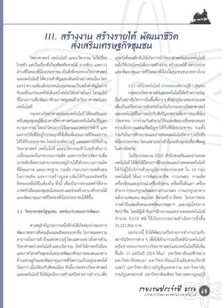 III. สร้างงาน สร้างรายได้ พัฒนาชีวิต
                           ส่งเสริมเศรษฐกิจชุมชน
	          วิทยาศาสตร์	 เทคโนโลยี	 และนวัตกรรม	ไม่ใช่เรื่อง         มุ่งหวังที่จะผลักดันให้เกิดการน�าวิทยาศาสตร์และเทคโนโลยี
ไกลตัว	แต่เป็นเรื่องที่เกี่ยวข้องกับรายได้	 ปากท้อง	และการ          ลงไปใช้ประโยชน์เพื่อการสร้างงาน	สร้างรายได้	 ลดรายจ่าย	
ด�ารงชีวตของพีนองประชาชน	เป็นสิงทีกระทรวงวิทยาศาสตร์
         ิ      ่ ้                     ่ ่                         และพัฒนาคุณภาพชีวิตของพี่น้องในชุมชนชนบทห่างไกล
และเทคโนโลยี	ให้ความส�าคัญและเดินหน้าอย่างต่อเนือง	โดย  ่
มองว่าความเข้มแข็งของคนในชุมชนจะเป็นพลังส�าคัญในการ                 	         3.1.1		คลินกเทคโนโลยี		ถ่ายทอดองค์ความรูด	ี ๆ	สูชมชน
                                                                                         ิ                               ้ ุ่
ขับเคลื่อนประเทศให้เดินหน้าต่อไปได้อย่างมั่นคง	โดยมุ่งไป            	         กระทรวงวิทยาศาสตร์และเทคโนโลยีได้สร้างความร่วม
ที่โครงการเพื่อพัฒนาศักยภาพชุมชนด้วยวิทยาศาสตร์และ                  มือกับสถาบันวิชาการในพืนทีตาง	ๆ	ทัวทุกภูมภาคของประเทศ	
                                                                                               ้ ่่           ่    ิ
เทคโนโลยี                                                           เพือเป็นเครือข่ายการท�างานร่วมกันกับกระทรวงวิทยาศาสตร์
                                                                        ่
	          กระทรวงวิทยาศาสตร์และเทคโนโลยี	ได้สงเสริมและ
                                                      ่             และเทคโนโลยีในการลงไปรับฟังปัญหาความต้องการของพีนอง         ่้
สนับสนุนชุมชนใช้แนวทางวิทยาศาสตร์และเทคโนโลยีแก้ปญหา        ั       ประชาชน		การร่วมกันท�างานวิจัยและพัฒนาเพื่อตอบสนอง
ความยากจน	โดยน�าโครงการวิจัยตามแนวพระราชด�าริ	 และ                  ความต้องการและแก้ไขปัญหาให้กับพี่น้องประชาชน		รวมทั้ง
ผลงานวิจัยที่มีอยู่ไปประยุกต์ใช้เพื่อเพิ่มคุณภาพชีวิตและราย         ร่วมกันในการฝึกอบรมและถ่ายทอดเทคโนโลยีตาง	ๆ	ลงไปยัง่
ได้ให้กับประชาชน	โดยน�าองค์ความรู้	 และผลการวิจัยด้าน               พี่น้องประชาชน	โดยเฉพาะอย่างยิ่งในระดับชุมชนที่อาศัยอยู่
วิทยาศาสตร์	 เทคโนโลยี	 และนวัตกรรมเข้าไปผลักดันการ                 ในต่างจังหวัด	
เปลี่ยนแปลงในกระบวนการผลิต	และการบริหารจัดการเพื่อ                  	         	ในปีงบประมาณ	2553		ส�านักส่งเสริมและถ่ายทอด
ยกระดับขีดความสามารถของหมู่บ้านให้ได้กระบวนการผลิต                  เทคโนโลยี	ได้จดให้มโครงการฝึกอบรมและถ่ายทอดเทคโนโลยี
                                                                                     ั ี
ที่มีคุณภาพ	และมาตรฐาน	รวมถึง	กระบวนการลดต้นทุน                     ให้กับผู้ใช้บริการทั่วทุกภูมิภาคของประเทศ	 ใน	 14	 กลุ่ม
ในการผลิ ต 	 และการสร้ า งมู ล ค่ า เพิ่ ม ให้ กั บ ผลผลิ ต หรื อ   เทคโนโลยี	 ได้แก่	 การพัฒนาอาชีพ		การเกษตร		การผลิต
สิ่งของเหลือใช้ในท้องถิ่น	ทั้งนี้	 เพื่อเป็นการช่วยลดค่าใช้จ่าย     เครืองจักรและอุปกรณ์	เครืองจักสาน		เครืองปันดินเผา		เครือง
                                                                          ่                     ่               ่ ้               ่
ภาคครัวเรือนของชุมชนในชนบท	และช่วยสร้างงาน	สร้างรายได้	             ส�าอาง	การแปรรูปผลิตผลทางการเกษตร		การแปรรูปอาหาร	
และพัฒนาคุณภาพชีวิตของพี่น้องประชาชนให้ดีขึ้น	                      พลังงานทดแทน	สมุนไพร	สิ่งก่อสร้าง	สิ่งทอ		โครงการพระ
                                                                    ราชด�าริในสมเด็จพระเทพรัตนราชสุดาฯ		และกลุ่มโครงการ
3.1 วิทยาศาสตร์สู่ชุมชน ลดช่องว่างของการพัฒนา                       ศิลปาชีพ		โดยมีผู้เข้ารับการฝึกอบรมและถ่ายทอดเทคโนโลยี
                                                                    จ� า นวน	 9,672	 คน	 ใช้ เ งิ น งบประมาณด� า เนิ น การทั้ ง สิ้ น	
	        สาเหตุสาคัญประการหนึงทีกอให้เกิดช่องว่างของการ
                 �               ่ ่่                               21,321,856	บาท	
พัฒนาระหว่างสังคมเมืองและสังคมชนบท	คือ		โอกาสและความ                	         นอกจากนี้	 ยังได้พัฒนาเครือข่ายการท�างานร่วมกับ
สามารถในการเข้าถึงแหล่งความรู	โดยเฉพาะอย่างยิงทางด้าน
                                  ้               ่                 สถาบันวิชาการต่าง	ๆ	เพื่อให้เข้ามาร่วมเป็นคลินิกเทคโนโลยี
วิทยาศาสตร์	เทคโนโลยี	และนวัตกรรม		จึงท�าให้ภาคครัวเรือน            เครือข่ายของกระทรวงวิทยาศาสตร์และเทคโนโลยีได้เพิ่ม
และภาควิสาหกิจชุมชนในชนบทพัฒนาศักยภาพของตนเองทาง                    ขึ้นอีก	17	แห่งในปี	 2553	ได้แก่	 	มหาวิทยาลัยแม่ฟ้าหลวง	        	
ด้านเศรษฐกิจและพัฒนาคุณภาพชีวิตความเป็นอยู่ของตนได้                 มหาวิ ท ยาลั ย พะเยา	 มหาวิ ท ยาลั ย แม่ โจ้ เ ฉลิ ม พระเกี ย รติ	
น้อยกว่า	เมือเทียบกับสังคมเมือง		ดังนัน	กระทรวงวิทยาศาสตร์
            ่                         ้                             (แพร่ ) 	 มหาวิ ท ยาลั ย ราชภั ฎ พิ บู ล สงคราม	 มหาวิ ท ยาลั ย
และเทคโนโลยี	จึงได้มงเน้นการสร้างเครือข่ายการท�างาน	เพือ
                     ุ่                                 ่           ราชภัฎนครสวรรค์		มหาวิทยาลัยมหิดล	วิทยาเขตกาญจนบุร	              ี

                                                                                     รายงานประจ�าแปี 2553 63
                                                                                       กระทรวงวิทยาศาสตร์ ละเทคโนโลยี
 