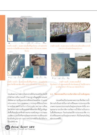 ภาพที่ 4 แผนที่ 1: 50,000 แสดงพื้นที่ที่ถูกกัดเซาะ บริเวณจังหวัด   ภาพที่ 5 แผนที่ 1: 50,000 แสดงการเปลี่ยนแปลงเส้นชายฝั่งระหว่างปี
 สมทรปราการโดยใชภาพถายดาวเทยม SPOT-5 ปี 2548 และ THEOS
   ุ                ้    ่       ี                                               2542-2552 บริเวณจังหวัดสมุทรปราการ
                            ปี 2552




 ภาพที่ 6 แผนที่ 1: 50,000 แสดงพื้นที่ที่ถูกกัดเซาะ บริเวณจังหวัด                   ภาพที่ 7 แผนที่ 1: 50,000 แสดงพื้นที่
 ชมพร โดยใชภาพถายดาวเทยม SPOT-5 ปี 2548 และ THEOS ปี 2552
  ุ         ้      ่       ี                                        ที่ถูกกัดเซาะ บริเวณแหลมผักเบี้ย จังหวัดเพชรบุรี โดยใช้ภาพถ่าย
                                                                               ดาวเทียม SPOT-5 ปี 2548 และ THEOS ปี 2552


  ประเมินสถานการณ์การกัดเซาะชายฝังในประเทศไทย	โดยใช้
                                           ่                        4.3 วิทยาศาสตร์กับการบริหารจัดการน�้าระดับชุมชน
  ภาพถ่ายดาวเทียม	(ระยะที	1)	ระบบฐานข้อมูลภูมสารสนเทศ
                               ่                       ิ
  เพือติดตามการเปลียนแปลงชายฝังของประเทศไทย		(Coastal	
     ่               ่                ่                             	         ประเทศไทยเป็นประเทศเกษตรกรรม	ซึงทรัพยากรน�า
                                                                                                               ่        ้
  Information	Geo-database)	การประยุกต์ใช้แบบจ�าลอง                 มีความจ�าเป็นอย่างยิงในการด�ารงชีวตและการประกอบอาชีพ
                                                                                        ่             ิ
  ทางคณิ ต ศาสตร์ ร ่ ว มกั บ การวิ เ คราะห์ ภ าพถ่ า ยดาวเที ย ม   เกษตรกรรมของประชาชนส่วนใหญ่ของประเทศ	ดังนั้น	หาก
  ในการคาดการณ์การเปลียนแปลงชายฝังของไทย	ทังนี	้ ฐานข้อมูล
                          ่              ่          ้               ชุมชนสามารถบริหารจัดการทรัพยากรน�้าได้อย่างเป็นระบบ
  เชิงพืนทีและเชิงเวลาดังกล่าวจะสามารถสนับสนุน	การวางแผน	
        ้ ่                                                         ในพื้นที่ของตนเอง	ก็จะช่วยส่งผลให้การประกอบอาชีพ	การ
  การจัดการ	และป้องกันการเกิดผลกระทบต่อการเปลียนแปลง     ่          ด�ารงชีวิตและความเป็นอยู่ของเกษตรกร	ซึ่งเป็นคนส่วนใหญ่
  ชายฝั่งเชิงบูรณาการ	ระหว่างหน่วยงานที่เกี่ยวข้องได้อย่าง          ของประเทศดีขึ้น
  มีประสิทธิภาพ

82 Annual Science and Technology
   Ministry of
               Report 2010
 