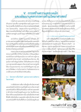 V. การสร้างความตระหนัก
              และพัฒนาบุคลากรทางด้านวิทยาศาสตร์
	        การสร้างความตระหนักทางด้านวิทยาศาสตร์ในหมู่       เยาวชน	อีกทั้งรูปแบบการน�าเสนอนั้นจะเน้นในเรื่องเนื้อหา
เด็กและเยาวชนเพื่อวางรากฐานในการสร้างบุคลากรทาง            สาระและความรู ้	 ควบคู ่ ไ ปกั บความสนุ ก สนานและความ
วิทยาศาสตร์นน	เป็นสิงทีกระทรวงวิทยาศาสตร์และเทคโนโลยี	
              ั้    ่ ่                                    น่าสนใจ		ตลอดจนจะเปิดโอกาสให้ผู้ที่เข้าร่วมกิจกรรมได้มี
(วท.)	ไม่เคยมองข้าม		เหตุเพราะเป็นรากฐานส�าคัญในการ        โอกาสทดลอง	สัมผัสของจริง	คิด	และเรียนรูดวยตนเอง	ซึงเป็น
                                                                                                    ้้         ่
พัฒนาประเทศไทยให้เจริญก้าวหน้า	มีขดความสามารถในการ
                                     ี                     พื้นฐานส�าคัญยิ่งของการเรียนทางด้านวิทยาศาสตร์
แข่งขันทางเศรษฐกิจ	และสร้างคุณภาพชีวตให้กบประชาชนใน
                                       ิ ั                 	
สังคม		                                                    	         5.1.1		การจัดงานมหกรรมวิทยาศาสตร์และเทคโนโลยี
	        อย่างไรก็ตาม	เมื่อพิจารณาจากสภาพปัจจุบัน	เด็ก	    	         องค์การพิพิธภัณฑ์วิทยาศาสตร์แห่งชาติหรือ	อพวช.	
เยาวชน	และประชาชนไทย	ยังมีความสนใจและมีความตระหนัก         ได้เป็นเจ้าภาพหลักในการจัดงาน	“มหกรรมวิทยาศาสตร์และ
ในความส�าคัญของวิทยาศาสตร์และเทคโนโลยีไม่เพียงพอทีจะ่      เทคโนโลยีแห่งชาติ	ประจ�าปี	2553”	ขึ้นระหว่างวันที	7	-	22	
                                                                                                             ่
ผลักดันให้เกิดกระแสการขับเคลื่อนประเทศให้เจริญก้าวหน้า     สิงหาคม	2553	ณ	ศูนย์นิทรรศการและการประชุมไบเทค	
ด้วยวิทยาศาสตร์และเทคโนโลยี                                บางนา	ภายใต้แนวคิดหลัก	“จุดประกายความคิด	พัฒนาชีวิต
		       กระทรวงวิทยาศาสตร์และเทคโนโลยี	 ในฐานะเป็น        ด้วยวิทยาศาสตร์”	โดยมีโซนนิทรรศการหลัก	3	โซน	ได้แก่	
หน่วยงานหลักที่มีภารกิจในการส่งเสริมการวิจัยและพัฒนา	
ตระหนักในความส�าคัญของนโยบายการสร้างความรู้ความ
ตระหนักด้านวิทยาศาสตร์	 เทคโนโลยีและนวัตกรรม	เพื่อ
มุ่งเน้นการสร้างปัญญาในสังคม	ให้เป็นสังคมแห่งการเรียนรู้
บนรากฐานของหลักเหตุผลทางวิทยาศาสตร์	พยายามปลูกฝัง
ให้เยาวชนและประชาชน	สามารถเข้าถึงข้อมูลความรู้	 และ
ผลงานวิจัยพัฒนา	ผ่านกิจกรรมต่างๆ	โดยมีแต่ละหน่วยงาน
ภายใต้กระทรวงท�าหน้าที่เป็นก�าลังขับเคลื่อน

5.1 นิ ท รรศการเรื่ อ งวิ ท ย์ ฯ จุ ด ประกายความคิ ด ทาง
วิทยาศาสตร์

	        การจัดนิทรรศการเพือการเรียนรูทางด้านวิทยาศาสตร์
                            ่            ้
และเทคโนโลยี	นับเป็นกิจกรรมส�าคัญทีกระทรวงวิทยาศาสตร์
                                     ่
และเทคโนโลยีนามาใช้เป็นเครืองมือในการสร้างความตระหนัก
                �             ่
ทางด้านวิทยาศาสตร์ในหมู่เด็กและเยาวชน	โดยเนื้อหาและ
เรืองราวทีนามาเสนอในนิทรรศการนัน	จะเป็นเรืองวิทยาศาสตร์
   ่      ่ �                     ้        ่
ทีใกล้ตว	หรือเป็นเรืองราวและองค์ความรูทางด้านวิทยาศาสตร์
  ่ ั               ่                  ้
และเทคโนโลยีที่ก�าลังเป็นที่ได้รับความสนใจในหมู่เด็กและ

                                                                          รายงานประจ�าแปี 2553 89
                                                                            กระทรวงวิทยาศาสตร์ ละเทคโนโลยี
 