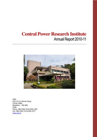 Central Power Research Institute
Annual Report2010-11
CPRI
Prof. Sir.C.V.Raman Road,
P.B.No. 8066,
Bangalore – 560 080,
India.
Phone: 080-2360 2919/2360 1905
Fax: 080-2360 1213/2360 2277
www.cpri.in
 