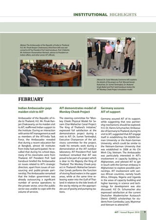 AIT Annual Report 2010
FEBRUARY
Indian Ambassador pays
maiden visit to AIT
Ambassador of the Republic of In-
dia to Thailand, H.E. Mr. Pinak Ran-
jan Chakravarty, on his maiden visit
to AIT, reaffirmed Indian support to
the Institute. During an interaction
withseniorAITmanagementaswell
as members of the AIT-India Task
Force, the Ambassador revealed
that during a recent education fair
at Bangkok, almost 60 institutes
from India had participated. He re-
called that during his school days,
many of his classmates were from
Thailand. AIT President Prof. Said
Irandoust briefed the Ambassador
on issues related to AIT’s strategic
direction, apart from issues of out-
sourcing and public-private part-
nership.The Ambassador remarked
that the Indian government was
already outsourcing a significant
number of service operations to
the private sector, since the public
sector was unable to cope with the
volume of services.
AIT demonstrates model of
Monkey Cheek Project
The steering committee for “Mon-
key Cheek Physical Model for Sa-
nam Chai-Mahachai Canal Project:
The King of Thailand’s Initiative,”
expressed full satisfaction at the
demonstration project during a
visit to AIT. Dr. Sumet Tantivejkul,
Executive Chairperson of the ad-
visory committee for the project,
made his remarks work during a
demonstration at the AIT outdoor
laboratory. AIT President Prof. Said
Irandoust remarked that AIT was
proud to be part of a project which
is dear to His Majesty the King of
Thailand. The Monkey Cheek proj-
ect in Thailand’s Mahachai-Sanam-
chai Canals performs the function
of storing flood waters in the upper
areas, while at the same time re-
leasing water into the Gulf of Thai-
land in relation to the tide levels of
the sea by relying on the appropri-
ate use of gravity and pumping sta-
tions.
Germany assures
AIT of support
Germany assured AIT of its support,
while suggesting that new partner-
ship mechanisms should be explored.
H. E. Dr. Hanns Schumacher, Ambassa-
dorofGermanytoThailand,duringhis
visit to AIT, suggested that AIT engage
itself in establishing the ASEAN-Ger-
man University or the Asian-German
University, which could be similar to
the Vietnam-German University that
was established in 2008 at Ho Chi
Minh City, Vietnam. The Ambassador
was particularly interested in AIT’s
involvement in capacity building in
Afghanistan, and advised AIT to get
in touch with the German embassy in
Afghanistan to explore possible part-
nerships. AIT involvement with vari-
ous African countries, namely South
Africa, Ethiopia, Nigeria and Uganda
in the areas of capacity building and
higher learning in science and tech-
nology for development was also
discussed. H.E Dr. Schumacher also
expressed satisfaction at the current
Deutscher Akademischer Austausch
Dienst (DAAD) scholarships for stu-
dents from Cambodia, Laos, Myanmar
and Vietnam to attend AIT.
INSTITUTIONAL HIGHLIGHTS
(Below) The Ambassador of the Republic of India to Thailand,
H.E. Mr. Pinak Ranjan Chakravarty (third from left) was wel-
comed to AIT by President Prof. Said Irandoust, Prof. S Rakshit,
Mr. Kottaram Viswanathan Ramesh, advisor to President on
Indian affairs, and other senior AIT officials.
(Above) Dr. Sutat Weesakul (extreme left) explains
the details of the project as Prof. Worsak Kanok-
Nukulchai, Dr. Sumet Tantivejkul, Dr. Mukand
Singh Babel and Prof. Said Irandoust review the
AIT Monkey Cheek Project simulation model.
 
