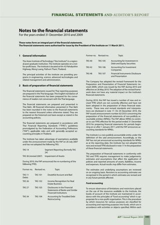 103AIT Annual Report 2010
Notes to the financial statements
For the years ended 31 December 2010 and 2009
1	 General information
	 The Asian Institute ofTechnology (“the Institute”) is a region-
al post-graduate institution. The Institute operates on a not-
for-profit basis.  The Institute is located at Km 42 Paholyothin
Highway, Klong Luang, Pathum Thani, Thailand.
	
	 The principal activities of the Institute are providing pro-
grams in engineering, science, advanced technologies and
related management and administration.
2	 Basis of preparation of financial statements
	 The financial statements issued for Thai reporting purposes
are prepared in theThai language.This English translation of
the financial statements has been prepared for the conve-
nience of readers not conversant with the Thai language.
	
	 The financial statements are prepared and presented in
Thai Baht. All financial information presented in Thai Baht
has been rounded in the notes to the financial statements
to the nearest thousand unless otherwise stated. They are
prepared on the historical cost basis except as stated in the
accounting policies.
	 The financial statements are prepared in accordance with
Thai Financial Reporting Standards (“TFRS”); guidelines
promulgated by the Federation of Accounting Professions
(“FAP”); applicable rules and with generally accepted ac-
counting principles in Thailand.
	 The Institute has taken advantage of exemptions available
under the announcement made by the FAP on 20 July 2007
and has not adopted the following TAS:  
	 TAS 14	 Segment Reporting (formerly TAS 	
	 	 24)
	 TAS 36 (revised 2007)	 Impairment of Assets
During 2010, the FAP announced the re-numbering of the
following TFRS:
Former no.	 Revised no.	 Topic
	 	
TAS 11	 TAS 101	 Doubtful Account and Bad
Debts
TAS 26	 TAS 102 	 Income Recognition For Real 		
	 	 Estate Business
TAS 27	 TAS 103 	 Disclosures in the Financial
	 	 Statements of Banks and Similar    
	 	 Financial Institutions
TAS 34	 TAS 104 	 Accounting for Troubled Debt
	 	 Restructuring
 
Former no.	 Revised no.	 Topic
	 	
TAS 40	 TAS 105	 Accounting for Investment in 		
	 	 Debt and Equity Securities
TAS 42	 TAS 106 	 Accounting For Investment
	 	 Companies
TAS 48	 TAS 107 	 Financial Instruments Disclosure
	 	 and Presentation
The Company has adopted the revised Framework for the
Preparation and Presentation of Financial Statements (re-
vised 2009), which was issued by the FAP during 2010 and
effective on 26 May 2010.The adoption of the revised frame-
work does not have any material impact on the Institute’s
financial statements.
During 2010, the FAP has issued a number of new and re-
vised TFRS which are not currently effective and have not
been adopted in the preparation of these financial state-
ments.  These new and revised standards and interpreta-
tions are disclosed in note 17. On 24 December 2010, the
FAP issued announcement number 62/2553 concerning the
preparation of the financial statements of non-publicly ac-
countable entities (NPAEs). The FAP allows NPAEs to contin-
ue to use TFRS effective for the period ended 31 December
2010 for preparing financial statements for periods begin-
ning on or after 1 January 2011 until the FAP announces ac-
counting standards for NPAEs.
The Institute is a non-publicly accountable entity under the
definition of the said announcement. Accordingly, as the
FAP has not yet announced accounting standards for NPAEs
as at the reporting date, the Institute has not adopted the
new and revisedTFRS disclosed in note 17 in the preparation
of these financial statements.
The preparation of financial statements in conformity with
TAS and TFRS requires management to make judgements,
estimates and assumptions that affect the application of
policies and reported amounts of assets, liabilities, income
and expenses. Actual results may differ from estimates.
The estimates and underlying assumptions are reviewed
on an ongoing basis. Revisions to accounting estimates are
recognised in the period in which estimates are revised and
in any future periods affected.  
Fund accounting
To ensure observance of limitations and restrictions placed
on the use of the resources available to the Institute, the
books of account of the Institute are maintained in accor-
dance with the principles of “fund accounting” which is ap-
propriate for a non-profit organisation. This is the procedure
by which resources for various purposes are classified for
accounting and reporting purposes into funds, which are in
accordance with activities or objects specified. Within each
These notes form an integral part of the financial statements.
The financial statements were authorised for issue by the President of the Institute on 11 March 2011.
FinanciaL STATEMENTS AND auditor’s report
 