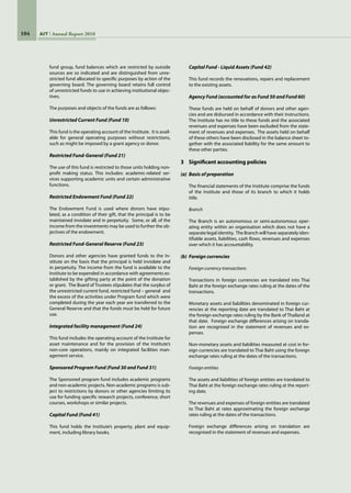 104 AIT Annual Report 2010
fund group, fund balances which are restricted by outside
sources are so indicated and are distinguished from unre-
stricted fund allocated to specific purposes by action of the
governing board. The governing board retains full control
of unrestricted funds to use in achieving institutional objec-
tives.
The purposes and objects of the funds are as follows:
Unrestricted Current Fund (Fund 10)
This fund is the operating account of the Institute.  It is avail-
able for general operating purposes without restrictions,
such as might be imposed by a grant agency or donor.
Restricted Fund-General (Fund 21)
The use of this fund is restricted to those units holding non-
profit making status. This includes: academic-related ser-
vices supporting academic units and certain administrative
functions.
Restricted Endowment Fund (Fund 22)
The Endowment Fund is used where donors have stipu-
lated, as a condition of their gift, that the principal is to be
maintained inviolate and in perpetuity.  Some, or all, of the
income from the investments may be used to further the ob-
jectives of the endowment.
Restricted Fund-General Reserve (Fund 23)
Donors and other agencies have granted funds to the In-
stitute on the basis that the principal is held inviolate and
in perpetuity. The income from the fund is available to the
Institute to be expended in accordance with agreements es-
tablished by the gifting party at the point of the donation
or grant.  The Board of Trustees stipulates that the surplus of
the unrestricted current fund, restricted fund – general  and
the excess of the activities under Program fund which were
completed during the year each year are transferred to the
General Reserve and that the funds must be held for future
use.
Integrated facility management (Fund 24)
This fund includes the operating account of the Institute for
asset maintenance and for the provision of the Institute’s
non-core operations, mainly on integrated facilities man-
agement service.
Sponsored Program Fund (Fund 30 and Fund 31)
The Sponsored program fund includes academic programs
and non-academic projects. Non-academic programs is sub-
ject to restrictions by donors or other agencies limiting its
use for funding specific research projects, conference, short
courses, workshops or similar projects.
Capital Fund (Fund 41)
This fund holds the Institute’s property, plant and equip-
ment, including library books.
Capital Fund - Liquid Assets (Fund 42)
This fund records the renovations, repairs and replacement
to the existing assets.
Agency Fund (accounted for as Fund 50 and Fund 60)
These funds are held on behalf of donors and other agen-
cies and are disbursed in accordance with their instructions.  
The Institute has no title to these funds and the associated
revenues and expenses have been excluded from the state-
ment of revenues and expenses.  The assets held on behalf
of these others have been disclosed in the balance sheet to-
gether with the associated liability for the same amount to
these other parties.
3	 Significant accounting policies
(a)	 Basis of preparation
The financial statements of the Institute comprise the funds
of the Institute and those of its branch to which it holds
title.
Branch
The Branch is an autonomous or semi-autonomous oper-
ating entity within an organisation which does not have a
separate legal identity.  The Branch will have separately iden-
tifiable assets, liabilities, cash flows, revenues and expenses
over which it has accountability.
(b)	 Foreign currencies
Foreign currency transactions
Transactions in foreign currencies are translated into Thai
Baht at the foreign exchange rates ruling at the dates of the
transactions.
Monetary assets and liabilities denominated in foreign cur-
rencies at the reporting date are translated to Thai Baht at
the foreign exchange rates ruling by the Bank of Thailand at
that date.  Foreign exchange differences arising on transla-
tion are recognised in the statement of revenues and ex-
penses.
Non-monetary assets and liabilities measured at cost in for-
eign currencies are translated to Thai Baht using the foreign
exchange rates ruling at the dates of the transactions.
Foreign entities
The assets and liabilities of foreign entities are translated to
Thai Baht at the foreign exchange rates ruling at the report-
ing date.
The revenues and expenses of foreign entities are translated
to Thai Baht at rates approximating the foreign exchange
rates ruling at the dates of the transactions.
Foreign exchange differences arising on translation are
recognised in the statement of revenues and expenses.
 
