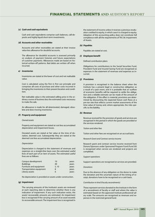105AIT Annual Report 2010
(c)	 Cash and cash equivalents
Cash and cash equivalents comprise cash balances, call de-
posits and highly liquid short-term investments.
(d)	 Accounts and other receivables
Accounts and other receivables are stated at their invoice
value less allowance for doubtful accounts.
The allowance for doubtful accounts is assessed primarily
on analysis of payment histories and future expectations
of customer payments. Allowances made are based on his-
torical written-off patterns. Bad debts are written off when
incurred.
e)	 Inventories
Inventories are stated at the lower of cost and net realisable
value.
Cost is calculated using the first in first out principle and
comprises all costs of purchase and other costs incurred in
bringing the inventories to their present location and condi-
tion.
Net realisable value is the estimated selling price in the or-
dinary course of business less the estimated costs necessary
to make the sale.
An allowance is made for all deteriorated, damaged, obso-
lete and slow-moving inventories.
(f)	 Property and equipment
Owned assets
Property and equipment are stated at cost less accumulated
depreciation and impairment losses.
Donated assets are stated at fair value at the time of do-
nation, deemed cost. Subsequently they are stated at the
deemed cost less accumulated depreciation.
Depreciation
Depreciation is charged to the statement of revenues and
expenses on a straight-line basis over the estimated useful
lives of each part of an item of assets. The estimated useful
lives are as follows:
Campus development	 10 	 years
Buildings	 40 	 years
Furniture and equipment	 5, 10 	 years
Transportation equipment	 8 	 years
Library assets	 6 	 years
No depreciation is provided on assets under construction.
(g)	 Impairment
The carrying amounts of the Institute’s assets are reviewed
at each reporting date to determine whether there is any
indication of impairment. If any such indication exists, the
assets’ recoverable amounts are estimated. An impairment
loss is recognised if the carrying amount of an asset exceeds
its recoverable amount.The impairment loss is recognised in
the statement of income unless it reverses a previous revalu-
ation credited to equity, in which case it is charged to equity.  
Adoption of this accounting policy does not constitute full
compliance with all the requirements of TAS 36: Impairment
of Assets.
(h)	 Payables
Payables are stated at cost.
(i)	 Employee benefit
Defined contribution plans
Obligations for contributions to the Social Securities Fund,
Provident Fund and Insured Saving Fund are recognised as
expenses in the statement of revenues and expenses as in-
curred.
(j)	 Provisions
A provision is recognised in the balance sheet when the
Institute has a present legal or constructive obligation as
a result of a past event, and it is probable that an outflow
of economic benefits will be required to settle the obliga-
tion and a reliable estimate can be made of the amount of
the obligation. If the effect is material, provisions are deter-
mined by discounting the expected future cash flows at a
pre-tax rate that reflects current market assessments of the
time value of money and, where appropriate, the risks spe-
cific to the liability.
(k)	 Revenue
Revenue received for the provision of goods and services are
recognised in the period in which the goods are provided or
the services rendered.
Tuition and other fees
Tuition and other fees are recognised on an accrual basis.
Research Grant and Contract service income
Research grant and contract service income received from
Donors/Sponsors under Sponsored Program Fund (Fund 30)
is recognised when service are rendered and projects are
completed.
Support operations
Support operations are recognised as services are provided.
Donations
Due to the absence of any obligation on the donor to make
the donation and the uncertain nature of the timing of re-
ceipt, donations have to be recognised on a cash basis.
Contribution in kind (Faculty secondments)
These represent services donated to the Institute in the form
of a secondment of faculty or staff and where the value is
estimated based on the approved Institute professional sal-
ary scale. The amounts are recognised as revenues and ex-
penses in the restricted general fund.
FinanciaL STATEMENTS AND auditor’s report
 