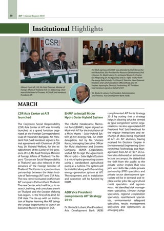 10 AIT Annual Report 2010
MARCH
CSR Asia Center at AIT
launched
The Corporate Social Responsibility
(CSR) Asia Center at AIT was formally
launched at a grand function orga-
nized at the Foreign Correspondents’
Club ofThailand in Bangkok. AIT Presi-
dent Prof. Said Irandoust signed a for-
mal agreement with Chairman of CSR
Asia, Dr. Richard Welford, for the es-
tablishment of this Center in the  pres-
ence of H.E. Mr. Kasit Piromya, Minister
of Foreign Affairs of Thailand. The Re-
port: “Corporate Social Responsibility
in Thailand” was also released in the
presence of the Foreign Minister of
Thailand. The Center is a joint venture
partnership between the Asian Insti-
tute of Technology (AIT) and CSR Asia.
The new center is situated on the main
AIT campus in Pathumthani, Thailand.
The new Center, which will focus its re-
search, training, and consultancy work
on Thailand and the Greater Mekong
Sub-region, is the first-of-its-kind for
CSR Asia. The tie-up with an institu-
tion of higher learning like AIT brings
the unique opportunity to launch an
Executive Master’s degree in CSR.
EHMF to install Micro
Hydro Solar Hybrid System
The EBARA Hatakeyama Memo-
rial Fund (EHMF), Japan signed an
MoA with AIT for the installation of
a Micro Hydro – Solar Hybrid Sys-
tem at AIT’s Energy Park.  An EHMF
delegation, led by Mr. Shotaro
Kuryu, Managing Executive Officer
for Fluid Machinery and Systems
Company, EBARA Corporation,
visited AIT to sign the agreement.
Micro Hydro – Solar Hybrid System
is a micro hydro generating system
using a standardized agricultural
pump as a turbine. The system will
be installed along with the existing
energy generation system at AIT.
The equipment, and its installation
and operation will be funded by
EHMF.
ADB Vice President
compliments AIT Strategy
2013
Dr. Bindu N. Lohani, Vice President,
Asia Development Bank (ADB)
complimented AIT for its Strategy
2013 by stating that a strategy
helps in clearing what he termed
as “goal congestion” within orga-
nizations. He also appreciated AIT
President Prof. Said Irandoust for
the regular interactions and ex-
change of ideas being organized
at AIT. An AIT alumnus, having
received his Doctoral Degree in
Environmental Engineering (Envi-
ronmental Technology and Man-
agement) from AIT in 1977, Dr. Lo-
hani also delivered an extramural
lecture on campus. He stated that
the shift from the public to the
private sector implies that new
jobs and skills like public-private
partnership (PPP) specialists and
private sector development spe-
cialists will be in demand and re-
place earlier jobs like agricultural
credit specialists and agrono-
mists. He identified risk manage-
ment specialists, climate change
specialists, regional cooperation
specialists, resettlement special-
ists, environmental safeguard
specialists, results management
specialists and webmasters as
emerging jobs.
Institutional Highlights
The MoA signing with EHMF was attended by Prof. Worsak Ka-
nok-Nukulchai, Vice President for Resource Development; Prof.
S. Kumar; Dr. Abdul Salam; Dr. Jai Govind Singh; Dr. Charles
O.P. Marpuang; Dr. Vo Ngoc Dieu and Dr. Tripta Thakur from
the energy field of study; Dr. Pritam K. Shrestha, Head-External
Relations and Communications Office (ERCO); and Mr. 	
Sanjeev Jayasinghe, Director, Fundraising. AIT President
Said Irandoust signed on behalf of AIT.
Dr. Bindu N. Lohani, Vice President, Administration
and Finance, Asia Development Bank (ADB).
(Above) From left, H.E. Mr. Kasit Piromya, Minister of
Foreign Affairs of Thailand; H.E. Dr. Tej Bunnag, Chair-
man of the Board of Trustees, AIT; Prof. Said Irandoust,
President, AIT.
 