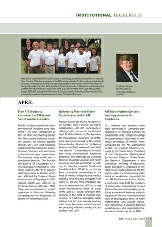 11AIT Annual Report 2010
APRIL
Five AIT students
volunteer for Télécoms
Sans Frontières roster
FiveAITstudentsjoinedthevolun-
teer force of Télécoms Sans Fron-
tières (TSF) after completion of
the TSF three-day training sched-
ule. The training included hands-
on sessions on mobile satellite
devices, WiFi, GPS and mapping,
apart from information on admin-
istration, finances and communi-
cations for emergency operations.
The training camp ended with a
simulation exercise. The Asia-Pa-
cific base of TSF is located at AIT‘s
main campus in Thailand. AIT stu-
dents worked with TSF in disaster
relief operations in Manila, which
was affected by Tropical Storm
Ketsana, and at Tuguegarao, Phil-
ippines, which was affected by
Typhoon Parma in October 2009.
They also participated in a relief
operation in Pakistan following
an earthquake that impacted the
country in November 2008.
University Pierre et Marie
Curie interested in AIT
France’s University Pierre et Marie Cu-
rie (UPMC), Paris evinced interest in
collaborating with AIT, particularly in
offering joint courses at the Master’s
level.Dr.GilbertBéréziat,VicePresident
for International Relations of UPMC,
who was accompanied by Dr. Isabelle
Limon-Boulez, Researcher in Natural
Sciences at UPMC, revealed that UPMC
had created 15 International Master’s
and three international Bachelor’s
programs. The offerings are currently
targeted towards European and North
American markets and UPMC is seek-
ing to diversity towards South and
South-East Asia. UPMC is particularly
keen to explore partnerships in the
field of medical imaging and medical
robotics. Receiving the delegates, Prof.
Sudip K. Rakshit, Vice President (Re-
search), remarked that AIT has a very
active mechatronics field of study.
UPMC and AIT could synergize their
energies in the field of medical engi-
neering, he told the delegation while
adding that AIT was already working
with many European institutions and
encouraging mobility among faculty,
students and staff.
AIT Mathivation Center’s
training seminar in
Cambodia
131 teachers and students from
eight provinces in Cambodia par-
ticipated in a “Training Seminar on
Educational and Entrepreneurship
Resourcefulness,” organized at Khe-
marak University in Phnom Penh,
Cambodia by the AIT Mathivation
Center. The seminar followed a re-
quest by Dr. Chan Roath, President
of the Cambodian Mathematical
Society and Director of the Scien-
tific Research Department at the
Cambodian Ministry of Education,
Youth and Sports. Organized by Mr.
Farid Nolen, visiting fellow at AIT, the
seminar was one among many in the
series of workshops organized by
the AIT Mathivation Center. Earlier
a workshop was held for teachers
of Ruamrudee International School
(RIS) on the use of storytelling, meta-
phors, experiential learning and phi-
losophy of life and communication
style as pedagogical tools to make
mathematics and science educa-
tion interesting. A teaching training
workshop was also organized at Sa-
vannakhet University in Lao PDR.
INSTITUTIONAL HIGHLIGHTS
(Above) Five students from the Asian Institute of Technology joined the volunteer force of Télécoms
Sans Frontière (TSF) after completion of the TSF training schedule. The five students included Aadit
Shrestha, a researcher at Remote Sensing and Geographical Information Systems from Nepal; Mr.
Hung Ling and Ms. Ei Ei Khin, both students at Disaster Preparedness, Mitigation and Management
(DPMM) from Myanmar; Mr. Clinton John Smith, a student at DPMM from South Africa, and Mr.
Furqan Ali Shaikh, a student of Information  Communications Technologies from Pakistan. They
successfully completed the training course run by TSF at the AIT campus.
Dr. Gilbert Béréziat,
Vice President for
International Relations
of UPMC.
 