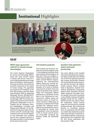 12 AIT Annual Report 2010
MAY
IROST signs agreement
with AIT on climate change
technologies
The Iranian Research Organization
for Science and Technology (IROST),
along with other partners signed
a contract with AIT on a host on is-
sues including identifying early stage
green technologies, reducing green-
house gas emissions, and conducting
economic assessment of the impact
of climate change. The agreement
was signed by the President of AIT,
Prof. Said Irandoust with Prof. Abbas
Taeb, President, IROST; Dr. Mahmoud
Molanejad, Director, IOR-ARC.RCSTT;
and Mr. Mohammad Panahifar, Gen-
eral Manager, MIM. The contract was
signed in the presence of H.E. Mr Ma-
jid Bizmark, Ambassador of Iran to
Thailand and Mr. Homayoun Rous-
taei Khoshkebijari, Counsellor and
Deputy Head of Mission. H.E. Mr. Ma-
jid Bizmark expressed hope that the
contract with AIT would help bring
researchers from Iran and AIT togeth-
er. The ambassador also remarked
that AIT was a reputed institution in
the region and that it is well accepted
by the Iranian Government.
534 students graduate
Five-hundred and thirty-four stu-
dents received their degrees at the
113th Graduation Ceremony of the
Asian Institute ofTechnology on 26
May 2010. Thirty-one students re-
ceived doctoral degrees while the
others received Master’s degrees.
Delivering the commencement
address during the morning ses-
sion, H.E. Prof. J.B. Disanayaka, Am-
bassador of Sri Lanka to Thailand,
welcomed the students “From the
groves of academe to the world of
reality.” The ambassador defined
graduation as a landmark, turning
point in life. Delivering the com-
mencement address during the
afternoon session, Dr. Prasert Pa-
tramai, Chairman, TEAM group of
companies, remarked that AIT had
provided him “adequate knowl-
edge for the development and use
of technology for solving many
key problems in Asia.” An alumnus
of AIT, Dr. Prasert said AIT alumni
are increasingly occupying key
positions within the Asia-Pacific
region.
Sweden’s Sida optimistic
about continued
partnership
Two senior officials of the Swedish
International Development Coopera-
tion Agency (Sida) paid a fact-finding
visit to AIT and expressed optimism
that existing partnerships between
AIT and Sida should evolve and pros-
per well into the future. Mr. Magnus
Lindell, Assistant Director General,
Head of Operations, Swedish Inter-
national Development Cooperation
Agency (Sida), Stockholm and Prof.
Anders Granlund, Counsellor, Direc-
tor, Swedish Environment Secretariat
in Asia (SENSA), Embassy of Sweden,
Bangkok visited AIT. Mr. Lindell in-
formed that the next phase of Sida-
AIT Cooperation would continue
under the new format of its umbrella
funding principle. “We certainly look
forward to concluding evolving
forms of cooperation with AIT,” Mag-
nus Lindell said, emphasizing ways in
which Sida, through its extensive ar-
ray of global networks, could assist to
attract partners for cooperation with
AIT. AIT’s formal cooperation with
Sida started in 1988.
H.E. Prof. J.B. Disanayaka,
Ambassador of Sri Lanka to
Thailand (left) delivering the
graduation address during
the morning ceremony of
AIT’s 113th Graduation.
(From left to right): Dr. Mousa M. Nazhad, Dr. Mahmoud Molanejad,
Mr. Homayoun Roustaei Khoshkebijari, Prof. Abbas Taeb, H.E. Mr.
Majid Bizmark, Prof. Said Irandoust, Mr. Mohammad Panahifar, Prof.
Sudip Rakshit and Mr. Tenzin Rabgyal.
Institutional Highlights
 