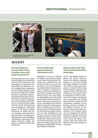 15AIT Annual Report 2010
AUGUST
Her Royal Highness
Princess Maha Chakri
Sirindhorn graces AIT
booth at Science Fair
Her Royal Highness Princess Maha
ChakriSirindhorngracedthebooth
set up by AIT at the Science and
Technology Fair organized at the
Bitech Bang–Na Conference Cen-
ter in Bangkok. After inaugurating
the fair, Her Royal Highness visited
the AIT booth where Prof. Athapol
Noonhom, Coordinator, Food En-
gineering and Bioprocess Technol-
ogy field of study presented vari-
ous research projects undertaken
by the School of Environment, Re-
sources and Development (SERD)
and the School of Engineering
and Technology (SET). Among the
projects at the display included
“Production of Instant Rice Us-
ing Combined Microwave-Fluid-
ized Bed Drying” by Ms.Jiraporn
Sripinyowanich, and Mr.Ekkapong
Cheevitsopon. Supervised by Prof.
Athapol Noonhom (SERD), the
project is funded by the Royal Thai
Government.
French Ambassador
signals continued
commitment to AIT
Ambassador of France to Thailand
H.E. Gildas Le Lidec, during his maid-
en visit to the Asian Institute of Tech-
nology (AIT), reaffirmed the com-
mitment of France to sign the new
AIT Charter. The French Delegation,
including Mr. Maurice Siveton, Coun-
selor for Regional Cooperation in
Southeast Asia and his Assistant Ms.
Cécile Farau, toured the AIT campus.
Visiting Faculty, Prof. Noël Crespi,
seconded byTelecom Sud Paris (TSP)
introduced AIT students who had re-
ceived scholarships from France to
pursue a dual degree at TSP. The del-
egation witnessed a demonstration
of the CanalAVIST project at AIT’s in-
tERLab, as well as the demonstration
the virtual dentistry project ‘Haptics’
that has been developed by the
Computer Science and Information
Management field of study in part-
nership with Thammasat University.
A tsunami demonstration was orga-
nized at the Water Engineering and
Management (WEM) field of study
by Dr. Mukand Singh Babel.
Bhutan explores AIT Habi-
tech’s sustainable building
technology
H.E. Mr. Dorji Wangdi, Minister of
Labour and Human Resources,
Government of Bhutan, expressed
keenness in using the building
technology created by AIT’s Habi-
tech Center in large construction
projects in Bhutan. While visiting
AIT, the Minister stated that AIT’s
Habitech Center could positively
contribute to and support capac-
ity development of the construc-
tion sector in Bhutan. The Minister
was accompanied by Mr. Sangay
Dorjee, Director of Department of
Occupational Standards, and Mr.
Kuenzang Dechen, Counsellor of
the Embassy of Bhutan to Thai-
land. Mr. Gyanendra R. Sthapit, Co-
ordinator of the Habitech Center
also met Deputy Prime Minister
and Minister of Works and Human
Settlement of Bhutan, H.E. Yeshey
Jimba, during the “Bhutan Con-
struction Expo 2010” where AIT’s
Habitech Center’s technology was
showcased.
INSTITUTIONAL HIGHLIGHTS
Her Royal Highness Princess Maha Chakri
Sirindhorn graces the AIT booth.
(Below) Ambassador of France to Thailand H.E. Gildas Le Lidec witnessing a
tsunami simulation at the Water Engineering Management (WEM) laboratory.
 